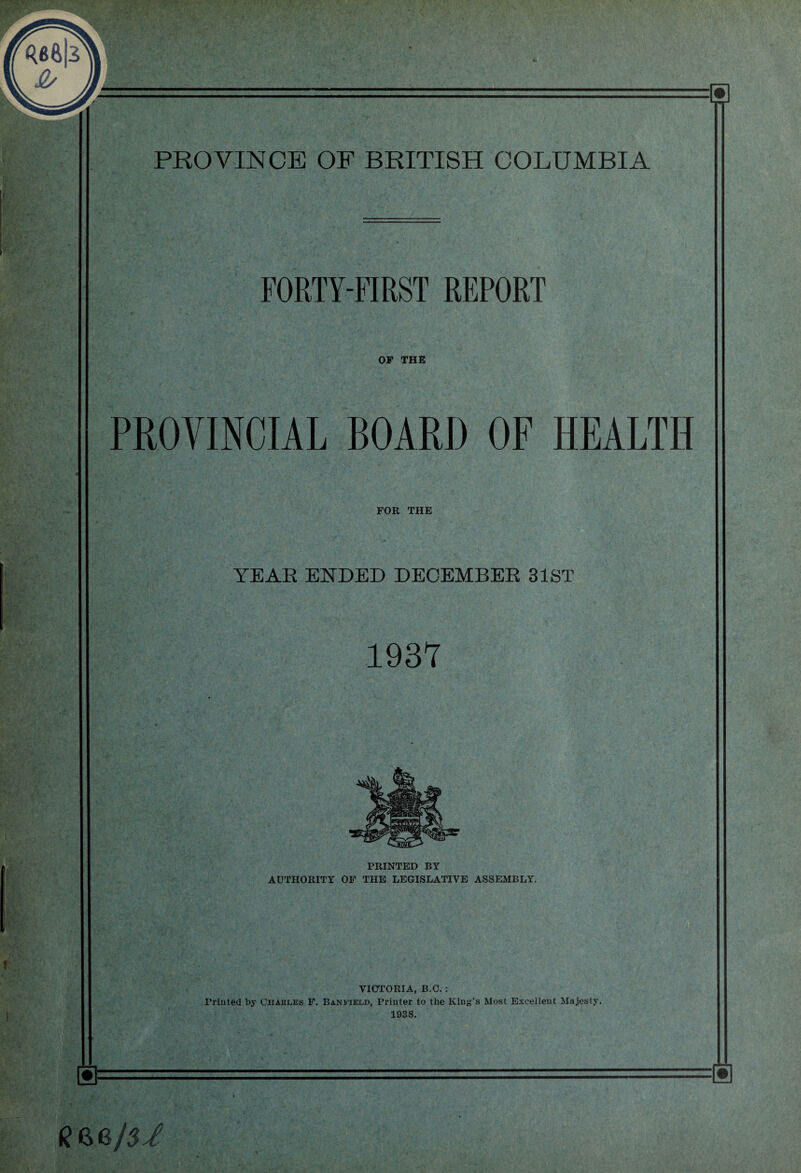 FORTY-FIRST REPORT OP THE PROVINCIAL BOARD OF HEALTH FOR THE YEAR ENDED DECEMBER 31ST 1937 PRINTED BY AUTHORITY OF THE LEGISLATIVE ASSEMBLY. VICTORIA, B.C. : Trinted by Charles F. Banfield, Printer to the King’s Most Excellent Majesty. 1938. ®= f? 6.8/5/