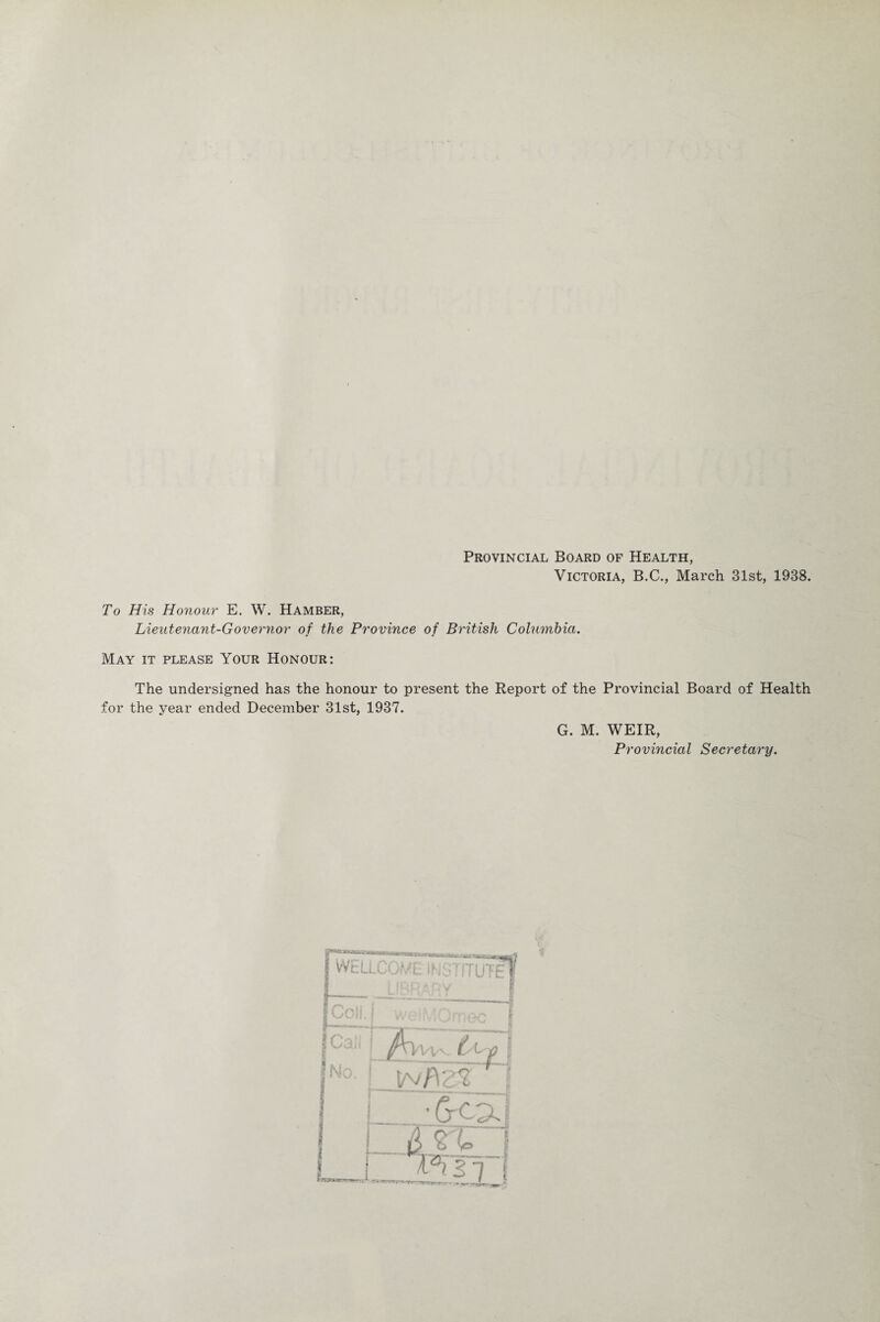 Provincial Board of Health, Victoria, B.C., March 31st, 1938. To His Honour E. W. Hamber, Lieutenant-Governor of the Province of British Columbia. May it please Your Honour: The undersigned has the honour to present the Report of the Provincial Board of Health for the year ended December 31st, 1937. G. M. WEIR, Provincial Secretary.