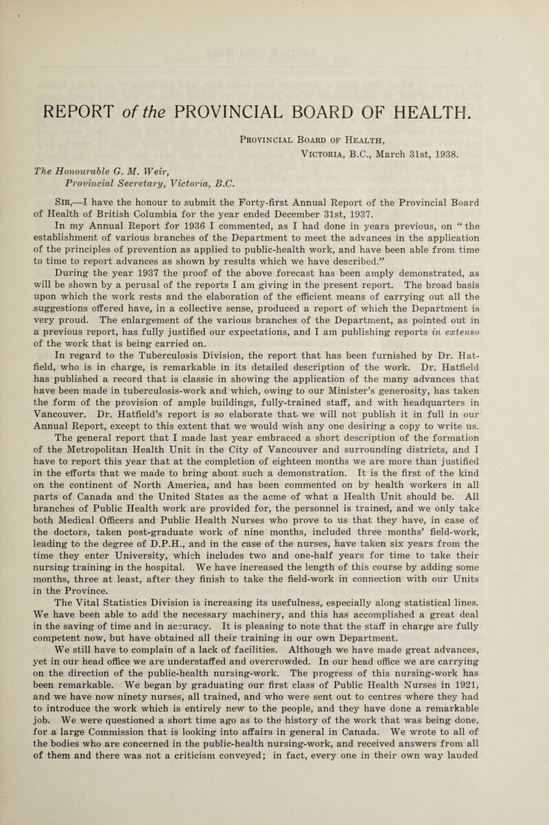 Provincial Board of Health, Victoria, B.C., March 31st, 1938. The Honourable G. M. Weir, Provincial Secretary, Victoria, B.C. Sir,—I have the honour to submit the Forty-first Annual Report of the Provincial Board of Health of British Columbia for the year ended December 31st, 1937. In my Annual Report for 1936 I commented, as I had done in years previous, on “ the establishment of various branches of the Department to meet the advances in the application of the principles of prevention as applied to public-health work, and have been able from time to time to report advances as shown by results which we have described.” During the year 1937 the proof of the above forecast has been amply demonstrated, as will be shown by a perusal of the reports I am giving in the present report. The broad basis upon which the work rests and the elaboration of the efficient means of carrying out all the -suggestions offered have, in a collective sense, produced a report of which the Department is very proud. The enlargement of the various branches of the Department, as pointed out in a previous report, has fully justified our expectations, and I am publishing reports in extenso of the work that is being carried on. In regard to the Tuberculosis Division, the report that has been furnished by Dr. Hat¬ field, who is in charge, is remarkable in its detailed description of the work. Dr. Hatfield has published a record that is classic in showing the application of the many advances that have been made in tuberculosis-work and which, owing to our Minister’s generosity, has taken the form of the provision of ample buildings, fully-trained staff, and with headquarters in Vancouver. Dr. Hatfield’s report is so elaborate that, we will not publish it in full in our Annual Report, except to this extent that we would wish any one desiring a copy to write us. The general report that I made last year embraced a short description of the formation of the Metropolitan Health Unit in the City of Vancouver and surrounding districts, and I have to report this year that at the completion of eighteen months we are more than justified in the efforts that we made to bring about such a demonstration. It is the first of the kind on the continent of North America, and has been commented on by health workers in all parts of Canada and the United States as the acme of what a Health Unit should be. All branches of Public Health work are provided for, the personnel is trained, and we only take both Medical Officers and Public Health Nurses who prove to us that they have, in case of the doctors, taken post-graduate work of nine months, included three months’ field-work, leading to the degree of D.P.H., and in the case of the nurses, have taken six years from the time they enter University, which includes two and one-half years for time to take their nursing training in the hospital. We have increased the length of this course by adding some months, three at least, after they finish to take the field-work in connection with our Units in the Province. The Vital Statistics Division is increasing its usefulness, especially along statistical lines. We have been able to add the necessary machinery, and this has accomplished a great deal in the saving of time and in accuracy. It is pleasing to note that the staff in charge are fully competent now, but have obtained all their training in our own Department. We still have to complain of a lack of facilities. Although we have made great advances, yet in our head office we are understaffed and overcrowded. In our head office we are carrying on the direction of the public-health nursing-work. The progress of this nursing-work has been remarkable. We began by graduating our first class of Public Health Nurses in 1921, and we have now ninety nurses, all trained, and who were sent out to centres where they had to introduce the work which is entirely new to the people, and they have done a remarkable job. We were questioned a short time ago as to the history of the work that was being done, for a large Commission that is looking into affairs in general in Canada. We wrote to all of the bodies who are concerned in the public-health nursing-work, and received answers from all of them and there was not a criticism conveyed; in fact, every one in their own way lauded