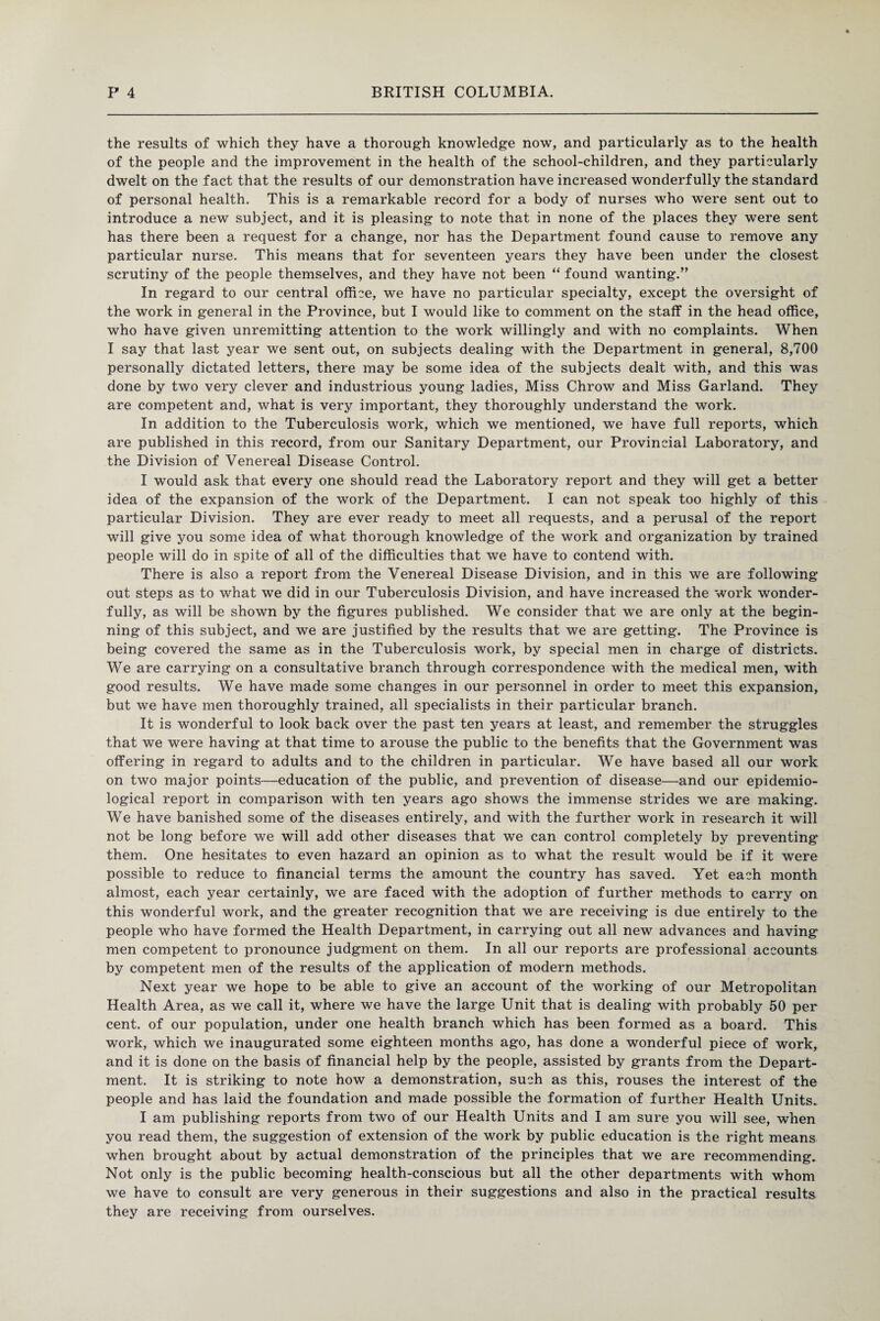the results of which they have a thorough knowledge now, and particularly as to the health of the people and the improvement in the health of the school-children, and they particularly dwelt on the fact that the results of our demonstration have increased wonderfully the standard of personal health. This is a remarkable record for a body of nurses who were sent out to introduce a new subject, and it is pleasing to note that in none of the places they were sent has there been a request for a change, nor has the Department found cause to remove any particular nurse. This means that for seventeen years they have been under the closest scrutiny of the people themselves, and they have not been “ found wanting.” In regard to our central office, we have no particular specialty, except the oversight of the work in general in the Province, but I would like to comment on the staff in the head office, who have given unremitting attention to the work willingly and with no complaints. When I say that last year we sent out, on subjects dealing with the Department in general, 8,700 personally dictated letters, there may be some idea of the subjects dealt with, and this was done by two very clever and industrious young ladies, Miss Chrow and Miss Garland. They are competent and, what is very important, they thoroughly understand the work. In addition to the Tuberculosis work, which we mentioned, we have full reports, which are published in this record, from our Sanitary Department, our Provincial Laboratory, and the Division of Venereal Disease Control. I would ask that every one should read the Laboratory report and they will get a better idea of the expansion of the work of the Department. I can not speak too highly of this particular Division. They are ever ready to meet all requests, and a perusal of the report will give you some idea of what thorough knowledge of the work and organization by trained people will do in spite of all of the difficulties that we have to contend with. There is also a report from the Venereal Disease Division, and in this we are following out steps as to what we did in our Tuberculosis Division, and have increased the work wonder¬ fully, as will be shown by the figures published. We consider that we are only at the begin¬ ning of this subject, and we are justified by the results that we are getting. The Province is being covered the same as in the Tuberculosis work, by special men in charge of districts. We are carrying on a consultative branch through correspondence with the medical men, with good results. We have made some changes in our personnel in order to meet this expansion, but we have men thoroughly trained, all specialists in their particular branch. It is wonderful to look back over the past ten years at least, and remember the struggles that we were having at that time to arouse the public to the benefits that the Government was offering in regard to adults and to the children in particular. We have based all our work on two major points—education of the public, and prevention of disease—and our epidemio¬ logical report in comparison with ten years ago shows the immense strides we are making. We have banished some of the diseases entirely, and with the further work in research it will not be long before we will add other diseases that we can control completely by preventing* them. One hesitates to even hazard an opinion as to what the result would be if it were possible to reduce to financial terms the amount the country has saved. Yet each month almost, each year certainly, we are faced with the adoption of further methods to carry on this wonderful work, and the greater recognition that we are receiving is due entirely to the people who have formed the Health Department, in carrying out all new advances and having men competent to pronounce judgment on them. In all our reports are professional accounts by competent men of the results of the application of modern methods. Next year we hope to be able to give an account of the working of our Metropolitan Health Area, as we call it, where we have the large Unit that is dealing with probably 50 per cent, of our population, under one health branch which has been formed as a board. This work, which we inaugurated some eighteen months ago, has done a wonderful piece of work, and it is done on the basis of financial help by the people, assisted by grants from the Depart¬ ment. It is striking to note how a demonstration, such as this, rouses the interest of the people and has laid the foundation and made possible the formation of further Health Units. I am publishing reports from two of our Health Units and I am sure you will see, when you read them, the suggestion of extension of the work by public education is the right means when brought about by actual demonstration of the principles that we are recommending. Not only is the public becoming health-conscious but all the other departments with whom we have to consult are very generous in their suggestions and also in the practical results they are receiving from ourselves.