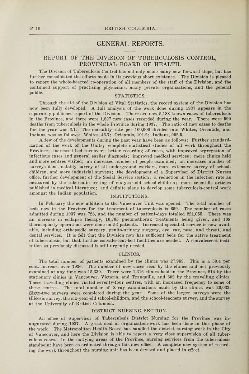 GENERAL REPORTS. REPORT OF THE DIVISION OF TUBERCULOSIS CONTROL, PROVINCIAL BOARD OF HEALTH. The Division of Tuberculosis Control has not only made many new forward steps, but has further consolidated the efforts made in its previous short existence. The Division is pleased to report the whole-hearted co-operation of all members of the staff of the Division, and the continued support of practising physicians, many private organizations, and the general public. STATISTICS. Through the aid of the Division of Vital Statistics, the record system of the Division has now been fully developed. A full analysis of the work done during 1937 appears in the separately published report of the Division. There are now 5,188 known cases of tuberculosis in the Province, and there were 1,827 new cases recorded during the year. There were 590 deaths from tuberculosis in the whole Province during 1937. The ratio of new cases to deaths for the year was 3.1. The mortality rate per 100,000 divided into Whites, Orientals, and Indians, was as follows: Whites, 46.7; Orientals, 101.2; Indians, 902.5. A few of the developments during the past year have been as follows: Further standard¬ ization of the work of the Units; complete statistical studies of all work throughout the Province; increased bed turnover; better recording of cases, with improved segregation of infectious cases and general earlier diagnosis; improved medical services; more clinics held and more centres visited; an increased number of people examined; an increased number of surveys done, notably survey of all underground workers, more extensive survey of school- children, and more industrial surveys; the development of a Supervisor of District Nurses office, further development of the Social Service section; a reduction in the infection rate as measured by the tuberculin testing of six-year-old school-children; more scientific articles published in medical literature; and definite plans to develop some tuberculosis-control work amongst the Indian population. INSTITUTIONS. In February the new addition to the Vancouver Unit was opened. The total number of beds now in the Province for the treatment of tuberculosis is 659. The number of cases admitted during 1937 was 728, and the number of patient-days totalled 221,055. There was an increase in collapse therapy, 10,705 pneumothorax treatments being given, and 108 thoracoplasty operations were done on 53 patients. Increased specialist service is now avail¬ able, including orthopaedic surgery, genito-urinary surgery, eye, ear, nose, and throat, and dental services. It is felt that the Division now has sufficient beds for the active treatment of tuberculosis, but that further convalescent-bed facilities are needed. A convalescent insti¬ tution as previously discussed is still urgently needed. CLINICS. The total number of patients examined by the clinics was 27,983. This is a 50.4 per cent, increase over 1936. The number of new cases seen by the clinics and not previously examined at any time was 15,330. There were 1,316 clinics held in the Province, 814 by the stationary clinics in Vancouver, Victoria, and Tranquille, and 502 by the travelling clinics. These travelling clinics visited seventy-four centres, with an increased frequency to some of these centres. The total number of X-ray examinations made by the clinics was 20,033. Sixty-two surveys were completed during the year. Some of the larger surveys were the silicosis survey, the six-year-old school-children, and the school-teachers survey, and the survey at the University of British Columbia. DISTRICT NURSING SECTION. An office of Supervisor of Tuberculosis District Nursing for the Province was in¬ augurated during 1937. A great deal of organization-work has been done in this phase of the work. The Metropolitan Health Board has handled the district nursing work in the City of Vancouver, and here the Division is able to report a very close supervision of all tuber¬ culous cases. In the outlying areas of the Province, nursing services from the tuberculosis standpoint have been co-ordinated through this new office. A complete new system of record¬ ing the work throughout the nursing unit has been devised and placed in effect.