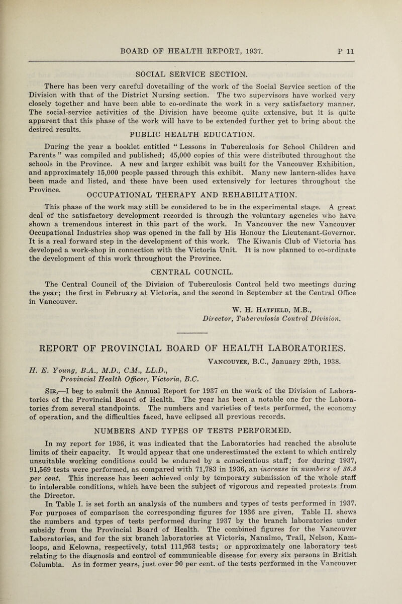 SOCIAL SERVICE SECTION. There has been very careful dovetailing of the work of the Social Service section of the Division with that of the District Nursing section. The two supervisors have worked very closely together and have been able to co-ordinate the work in a very satisfactory manner. The social-service activities of the Division have become quite extensive, but it is quite apparent that this phase of the work will have to be extended further yet to bring about the desired results. PUBLIC HEALTH EDUCATION. During the year a booklet entitled “ Lessons in Tuberculosis for School Children and Parents ” was compiled and published; 45,000 copies of this were distributed throughout the schools in the Province. A new and larger exhibit was built for the Vancouver Exhibition, and approximately 15,000 people passed through this exhibit. Many new lantern-slides have been made and listed, and these have been used extensively for lectures throughout the Province. OCCUPATIONAL THERAPY AND REHABILITATION. This phase of the work may still be considered to be in the experimental stage. A great deal of the satisfactory development recorded is through the voluntary agencies who have shown a tremendous interest in this part of the work. In Vancouver the new Vancouver Occupational Industries shop was opened in the fall by His Honour the Lieutenant-Governor. It is a real forward step in the development of this work. The Kiwanis Club of Victoria has developed a work-shop in connection with the Victoria Unit. It is now planned to co-ordinate the development of this work throughout the Province. CENTRAL COUNCIL. The Central Council of the Division of Tuberculosis Control held two meetings during the year; the first in February at Victoria, and the second in September at the Central Office in Vancouver. W. H. Hatfield, M.B., Director, Tuberculosis Control Division. REPORT OF PROVINCIAL BOARD OF HEALTH LABORATORIES. Vancouver, B.C., January 29th, 1938. H. E. Young, B.A., M.D., C.M., LL.D., Provincial Health Officer, Victoria, B.C. Sir,—I beg to submit the Annual Report for 1937 on the work of the Division of Labora¬ tories of the Provincial Board of Health. The year has been a notable one for the Labora¬ tories from several standpoints. The numbers and varieties of tests performed, the economy of operation, and the difficulties faced, have eclipsed all previous records. NUMBERS AND TYPES OF TESTS PERFORMED. In my report for 1936, it was indicated that the Laboratories had reached the absolute limits of their capacity. It would appear that one underestimated the extent to which entirely unsuitable working conditions could be endured by a conscientious staff; for during 1937, 91,569 tests were performed, as compared with 71,783 in 1936, an increase in numbers of 36.3 per cent. This increase has been achieved only by temporary submission of the whole staff to intolerable conditions, which have been the subject of vigorous and repeated protests from the Director. In Table I. is set forth an analysis of the numbers and types of tests performed in 1937. For purposes of comparison the corresponding figures for 1936 are given. Table II. shows the numbers and types of tests performed during 1937 by the branch laboratories under subsidy from the Provincial Board of Health. The combined figures for the Vancouver Laboratories, and for the six branch laboratories at Victoria, Nanaimo, Trail, Nelson, Kam¬ loops, and Kelowna, respectively, total 111,953 tests; or approximately one laboratory test relating to the diagnosis and control of communicable disease for every six persons in British Columbia. As in former years, just over 90 per cent, of the tests performed in the Vancouver