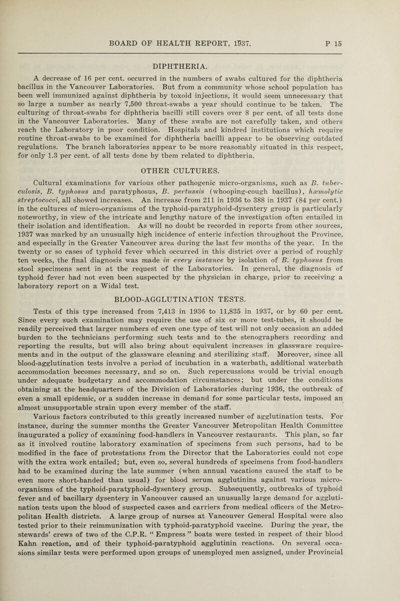 DIPHTHERIA. A decrease of 16 per cent, occurred in the numbers of swabs cultured for the diphtheria bacillus in the Vancouver Laboratories. But from a community whose school population has been well immunized against diphtheria by toxoid injections, it would seem unnecessary that so large a number as nearly 7,500 throat-swabs a year should continue to be taken. The culturing of throat-swabs for diphtheria bacilli still covers over 8 per cent, of all tests done in the Vancouver Laboratories. Many of these swabs are not carefully taken, and others reach the Laboratory in poor condition. Hospitals and kindred institutions which require routine throat-swabs to be examined for diphtheria bacilli appear to be observing outdated regulations. The branch laboratories appear to be more reasonably situated in this respect, for only 1.3 per cent, of all tests done by them related to diphtheria. OTHER CULTURES. Cultural examinations for various other pathogenic micro-organisms, such as B. tuber¬ culosis, B. typhosus and paratyphosus, B. jjertussis (whooping-cough bacillus), haemolytic streptococci, all showed increases. An increase from 211 in 1936 to 388 in 1937 (84 per cent.) in the cultures of micro-organisms of the typhoid-paratyphoid-dysentery group is particularly noteworthy, in view of the intricate and lengthy nature of the investigation often entailed in their isolation and identification. As will no doubt be recorded in reports from other sources, 1937 was marked by an unusually high incidence of enteric infection throughout the Province, and especially in the Greater Vancouver area during the last few months of the year. In the twenty or so cases of typhoid fever which occurred in this district over a period of roughly ten weeks, the final diagnosis was made in every instance by isolation of B. typhosus from stool specimens sent in at the request of the Laboratories. In general, the diagnosis of typhoid fever had not even been suspected by the physician in charge, prior to receiving a laboratory report on a Widal test. BLOOD-AGGLUTINATION TESTS. Tests of this type increased from 7,413 in 1936 to 11,835 in 1937, or by 60 per cent. Since every such examination may require the use of six or more test-tubes, it should be readily perceived that larger numbers of even one type of test will not only occasion an added burden to the technicians performing such tests and to the stenographers recording and reporting the results, but will also bring about equivalent increases in glassware require¬ ments and in the output of the glassware cleaning and sterilizing staff. Moreover, since all blood-agglutination tests involve a period of incubation in a waterbath, additional waterbath accommodation becomes necessary, and so on. Such repercussions would be trivial enough under adequate budgetary and accommodation circumstances; but under the conditions obtaining at the headquarters of the Division of Laboratories during 1936, the outbreak of even a small epidemic, or a sudden increase in demand for some particular tests, imposed an almost unsupportable strain upon every member of the staff. Various factors contributed to this greatly increased number of agglutination tests. For instance, during the summer months the Greater Vancouver Metropolitan Health Committee inaugurated a policy of examining food-handlers in Vancouver restaurants. This plan, so far as it involved routine laboratory examination of specimens from such persons, had to be modified in the face of protestations from the Director that the Laboratories could not cope with the extra work entailed; but, even so, several hundreds of specimens from food-handlers had to be examined during the late summer (when annual vacations caused the staff to be even more short-handed than usual) for blood serum agglutinins against various micro¬ organisms of the typhoid-paratyphoid-dysentery group. Subsequently, outbreaks of typhoid fever and of bacillary dysentery in Vancouver caused an unusually large demand for aggluti¬ nation tests upon the blood of suspected cases and carriers from medical officers of the Metro¬ politan Health districts. A large group of nurses at Vancouver General Hospital were also tested prior to their reimmunization with typhoid-paratyphoid vaccine. During the year, the stewards’ crews of two of the G.P.R. “ Empress ” boats were tested in respect of their blood Kahn reaction, and of their typhoid-paratyphoid agglutinin reactions. On several occa¬ sions similar tests were performed upon groups of unemployed men assigned, under Provincial