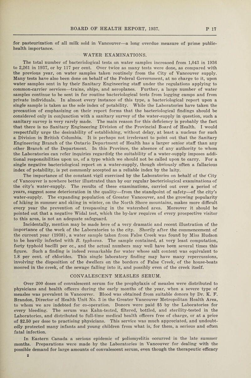 for pasteurization of all milk sold in Vancouver—a long overdue measure of prime public- health importance. WATER EXAMINATIONS. The total number of bacteriological tests on water samples increased from 1,043 in 1936 to 2,261 in 1937, or by 117 per cent. Over twice as many tests were done, as compared with the previous year, on water samples taken routinely from the City of Vancouver supply. Many tests have also been done on behalf of the Federal Government, at no charge to it, upon water samples sent in by their Sanitary Engineering staff under the regulations applying to common-carrier services—trains, ships, and aeroplanes. Further, a large number of water samples continue to be sent in for routine bacteriological tests from logging camps and from private individuals. In almost every instance of this type, a bacteriological report upon a single sample is taken as the sole index of potability. While the Laboratories have taken the precaution of emphasizing on their report forms that the bacteriological findings should be considered only in conjunction with a sanitary survey of the water-supply in question, such a sanitary survey is very rarely made. The main reason for this deficiency is probably the fact that there is no Sanitary Engineering Division of the Provincial Board of Health. I would respectfully urge the desirability of establishing, without delay, at least a nucleus for such a Division in British Columbia. It is perhaps not irrelevant to point out that the Sanitary Engineering Branch of the Ontario Department of Health has a larger senior staff than any other Branch of the Department. In this Province, the absence of any authority to whom the Laboratories can refer inquiries regarding the suitability of a water-supply imposes addi¬ tional responsibilities upon us, of a type which we should not be called upon to carry. For a single negative bacteriological report on a water-supply, though obviously often a fallacious index of potability, is yet commonly accepted as a reliable index by the laity. The importance of the constant vigil exercised by the Laboratories on behalf of the City of Vancouver is nowhere better illustrated than by our regular bacteriological examinations of the city's water-supply. The results of these examinations, carried out over a period of years, suggest some deterioration in the quality—from the standpoint of safety—of the city’s water-supply. The expanding population of Greater Vancouver, and the growing popularity of hiking in summer and skiing in winter, on the North Shore mountains, makes more difficult every year the prevention of trespassing in the watershed area. Moreover it should be pointed out that a negative Widal test, which the by-law requires of every prospective visitor to this area, is not an adequate safeguard. Incidentally, mention may be made here of a very dramatic and recent illustration of the importance of the work of the Laboratories to the city. Shortly after the commencement of the current year (1938), a water sample taken from False Creek was found by Miss Hudson to be heavily infected with B. typhosus. The sample contained, at very least computation, forty typhoid bacilli per cc., and the actual numbers may well have been several times this figure. Such a finding is indeed remarkable for water whose salt content was equivalent to 1.8 per cent, of chlorides. This single laboratory finding may have many repercussions, involving the disposition of the dwellers on the borders of False Creek, of the house-boats moored in the creek, of the sewage falling into it, and possibly even of the creek itself. CONVALESCENT MEASLES SERUM. Over 200 doses of convalescent serum for the prophylaxis of measles were distributed to physicians and health officers during the early months of the year, when a severe type of measles was prevalent in Vancouver. Blood was obtained from suitable donors by Dr. K. F. Brandon, Director of Health Unit No. 3 in the Greater Vancouver Metropolitan Health Area, to whom we are indebted for co-operation. Donors were paid $5 by the Laboratories for every bleeding. The serum was Kahn-tested, filtered, bottled, and sterility-tested in the Laboratories, and distributed to full-time medical health officers free of charge, or at a price of $2.50 per dose to practising physicians. This service was much appreciated, and undoubt¬ edly protected many infants and young children from what is, for them, a serious and often fatal infection. In Eastern Canada a serious epidemic of poliomyelitis occurred in the late summer months. Preparations were made by the Laboratories in Vancouver for dealing with the possible demand for large amounts of convalescent serum, even though the therapeutic efficacy 2