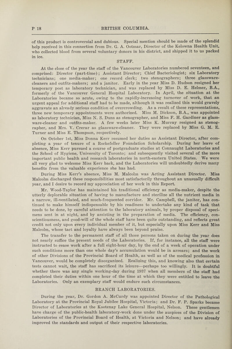 of this product is controversial and dubious. Special mention should be made of the splendid help received in this connection from Dr. G. A. Ootmar, Director of the Kelowna Health Unit, who collected blood from several voluntary donors in his district, and shipped it to us packed in ice. STAFF. At the close of the year the staff of the Vancouver Laboratories numbered seventeen, and comprised: Director (part-time) ; Assistant Director; Chief Bacteriologist; six Laboratory technicians; one media-maker; one record clerk; two stenographers; three glassware- cleaners and outfits-makers; and a janitor. Early in the year Miss D. Hudson resigned her temporary post as laboratory technician, and was replaced by Miss D. E. Helmer, B.A., formerly of the Vancouver General Hospital Laboratory. In April, the situation at the Laboratories became so acute, owing to the rapidly-increasing turnover of work, that an urgent appeal for additional staff had to be made, although it was realized this would gravely aggravate an already serious condition of overcrowding. As a result of these representations, three new temporary appointments were authorized. Miss M. Dickson, B.A., was appointed as laboratory technician, Miss N. S. Duns as stenographer, and Miss F. H. Gardiner as glass¬ ware-cleaner and outfits-maker. A few weeks later Miss K. Murray resigned as stenog¬ rapher, and Mrs. V. Crerar as glassware-cleaner. They were replaced by Miss G. M. E. Turner and Miss E. Thompson, respectively. On October 1st, Miss Donna Kerr resumed her duties as Assistant Director, after com¬ pleting a year of tenure of a Rockefeller Foundation Scholarship. During her leave of absence, Miss Kerr pursued a course of postgraduate studies at Connaught Laboratories and the School of Hygiene, University of Toronto; and subsequently visited several of the more important public health and research laboratories in north-eastern United States. We were all very glad to welcome Miss Kerr back, and the Laboratories will undoubtedly derive many benefits from the valuable experience she has had. During Miss Kerr’s absence, Miss M. Malcolm was Acting Assistant Director. Miss Malcolm discharged these responsibilities most satisfactorily throughout an unusually difficult year, and I desire to record my appreciation of her work in this Report. Mr. Wood-Taylor has maintained his traditional efficiency as media-maker, despite the utterly deplorable situation of having to manufacture and sterilize all the nutrient media in a narrow, ill-ventilated, and much-frequented corridor. Mr. Campbell, the janitor, has con¬ tinued to make himself indispensable by his readiness to undertake any kind of task that needs to be done, by careful attention to the laboratory animals, by proper disposal of speci¬ mens sent in at night, and by assisting in the preparation of media. The efficiency, con¬ scientiousness, and good-will of the whole staff have been quite outstanding, and reflects great credit not only upon every individual member of it, but especially upon Miss Kerr and Miss Malcolm, whose tact and loyalty have always been beyond praise. The transfer to the permanent staff of all those persons taken on during the year does not nearly suffice the present needs of the Laboratories. If, for instance, all the staff were instructed to cease work after a full eight-hour day, by the end of a week of operation under such conditions more than one whole day’s accumulation would be in arrears; and the work of other Divisions of the Provincial Board of Health, as well as of the medical profession in Vancouver, would be completely disorganized. Realizing this, and knowing also that certain tests cannot wait, the staff has sacrificed its leisure—perhaps too willingly. It is doubtful whether there was any single working-day during 1937 when all members of the staff had completed their duties within one hour of the time at which they were entitled to leave the Laboratories. Only an exemplary staff would endure such circumstances. BRANCH LABORATORIES. During the year, Dr. Gordon A. McCurdy was appointed Director of the Pathological Laboratory at the Provincial Royal Jubilee Hospital, Victoria; and Dr. F. P. Sparks became Director of Laboratories at the Kootenay Lake General Hospital, Nelson. These gentlemen have charge of the public-health laboratory-work done under the auspices of the Division of Laboratories of the Provincial Board of Health, at Victoria and Nelson; and have already improved the standards and output of their respective laboratories.