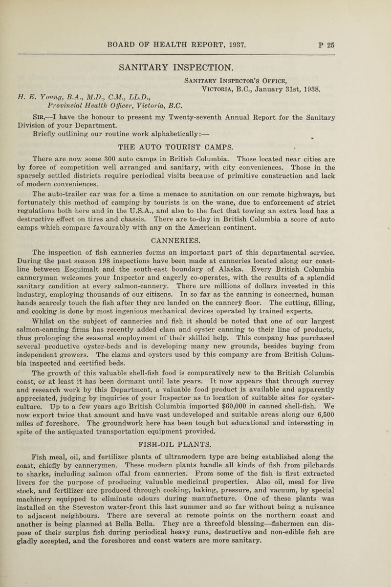 SANITARY INSPECTION. Sanitary Inspector’s Office, Victoria, B.C., January 31st, 1938. H. E. Young, B.A., M.D., C.M., LL.D., Provincial Health Officer, Victoria, B.C. Sir,—I have the honour to present my Twenty-seventh Annual Report for the Sanitary Division of your Department. Briefly outlining our routine work alphabetically:— THE AUTO TOURIST CAMPS. There are now some 300 auto camps in British Columbia. Those located near cities are by force of competition well arranged and sanitary, with city conveniences. Those in the sparsely settled districts require periodical visits because of primitive construction and lack of modern conveniences. The auto-trailer car was for a time a menace to sanitation on our remote highways, but fortunately this method of camping by tourists is on the wane, due to enforcement of strict regulations both here and in the U.S.A., and also to the fact that towing an extra load has a destructive effect on tires and chassis. There are to-day in British Columbia a score of auto camps which compare favourably with any on the American continent. CANNERIES. The inspection of fish canneries forms an important part of this departmental service. During the past season 198 inspections have been made at canneries located along our coast¬ line between Esquimalt and the south-east boundary of Alaska. Every British Columbia canneryman welcomes your Inspector and eagerly co-operates, with the results of a splendid sanitary condition at every salmon-cannery. There are millions of dollars invested in this industry, employing thousands of our citizens. In so far as the canning is concerned, human hands scarcely touch the fish after they are landed on the cannery floor. The cutting, filling, and cooking is done by most ingenious mechanical devices operated by trained experts. Whilst on the subject of canneries and fish it should be noted that one of our largest salmon-canning firms has recently added clam and oyster canning to their line of products, thus prolonging the seasonal employment of their skilled help. This company has purchased several productive oyster-beds and is developing many new grounds, besides buying from independent growers. The clams and oysters used by this company are from British Colum¬ bia inspected and certified beds. The growth of this valuable shell-fish food is comparatively new to the British Columbia coast, or at least it has been dormant until late years. It now appears that through survey and research work by this Department, a valuable food product is available and apparently appreciated, judging by inquiries of your Inspector as to location of suitable sites for oyster- culture. Up to a few years ago British Columbia imported $60,000 in canned shell-fish. We now export twice that amount and have vast undeveloped and suitable areas along our 6,500 miles of foreshore. The groundwork here has been tough but educational and interesting in spite of the antiquated transportation equipment provided. FISH-OIL PLANTS. Fish meal, oil, and fertilizer plants of ultramodern type are being established along the coast, chiefly by cannerymen. These modern plants handle all kinds of fish from pilchards to sharks, including salmon offal from canneries. From some of the fish is first extracted livers for the purpose of producing valuable medicinal properties. Also oil, meal for live stock, and fertilizer are produced through cooking, baking, pressure, and vacuum, by special machinery equipped to eliminate odours during manufacture. One of these plants was installed on the Steveston water-front this last summer and so far without being a nuisance to adjacent neighbours. There are several at remote points on the northern coast and another is being planned at Bella Bella. They are a threefold blessing—fishermen can dis¬ pose of their surplus fish during periodical heavy runs, destructive and non-edible fish are gladly accepted, and the foreshores and coast waters are more sanitary.