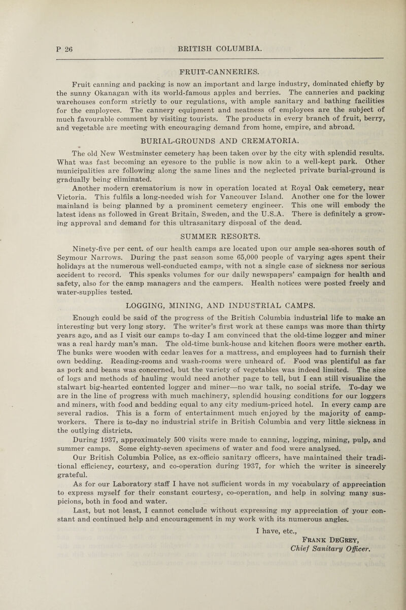 FRUIT-CANNERIES. Fruit canning and packing is now an important and large industry, dominated chiefly by the sunny Okanagan with its world-famous apples and berries. The canneries and packing warehouses conform strictly to our regulations, with ample sanitary and bathing facilities for the employees. The cannery equipment and neatness of employees are the subject of much favourable comment by visiting tourists. The products in every branch of fruit, berry, and vegetable are meeting with encouraging demand from home, empire, and abroad. BURIAL-GROUNDS AND CREMATORIA. The old New Westminster cemetery has been taken over by the city with splendid results. What was fast becoming an eyesore to the public is now akin to a well-kept park. Other municipalities are following along the same lines and the neglected private burial-ground is gradually being eliminated. Another modern crematorium is now in operation located at Royal Oak cemetery, near Victoria. This fulfils a long-needed wish for Vancouver Island. Another one for the lower mainland is being planned by a prominent cemetery engineer. This one will embody the latest ideas as followed in Great Britain, Sweden, and the U.S.A. There is definitely a grow¬ ing approval and demand for this ultrasanitary disposal of the dead. SUMMER RESORTS. Ninety-five per cent, of our health camps are located upon our ample sea-shores south of Seymour Narrows. During the past season some 65,000 people of varying ages spent their holidays at the numerous well-conducted camps, with not a single case of sickness nor serious accident to record. This speaks volumes for our daily newspapers’ campaign for health and safety, also for the camp managers and the campers. Health notices were posted freely and water-supplies tested. LOGGING, MINING, AND INDUSTRIAL CAMPS. Enough could be said of the progress of the British Columbia industrial life to make an interesting but very long story. The writer’s first work at these camps was more than thirty years ago, and as I visit our camps to-day I am convinced that the old-time logger and miner was a real hardy man’s man. The old-time bunk-house and kitchen floors were mother earth. The bunks were wooden with cedar leaves for a mattress, and employees had to furnish their own bedding. Reading-rooms and wash-rooms were unheard of. Food was plentiful as far as pork and beans was concerned, but the variety of vegetables was indeed limited. The size of logs and methods of hauling would need another page to tell, but I can still visualize the stalwart big-hearted contented logger and miner—no war talk, no social strife. To-day we are in the line of progress with much machinery, splendid housing conditions for our loggers and miners, with food and bedding equal to any city medium-priced hotel. In every camp are several radios. This is a form of entertainment much enjoyed by the majority of camp- workers. There is to-day no industrial strife in British Columbia and very little sickness in the outlying districts. During 1937, approximately 500 visits were made to canning, logging, mining, pulp, and summer camps. Some eighty-seven specimens of water and food were analysed. Our British Columbia Police, as ex-officio sanitary officers, have maintained their tradi¬ tional efficiency, courtesy, and co-operation during 1937, for which the writer is sincerely grateful. As for our Laboratory staff I have not sufficient words in my vocabulary of appreciation to express myself for their constant courtesy, co-operation, and help in solving many sus¬ picions, both in food and water. Last, but not least, I cannot conclude without expressing my appreciation of your con¬ stant and continued help and encouragement in my work with its numerous angles. I have, etc., Frank DeGrey, Chief Sanitary Officer.