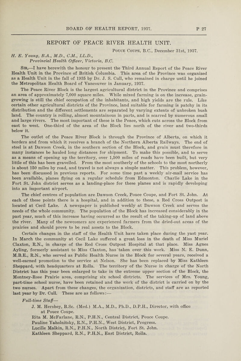 REPORT OF PEACE RIVER HEALTH UNIT. Pouce Coupe, B.C., December 31st, 1937. H. E. Young, B.A., M.D., C.M., LL.D., Provincial Health Officer, Victoria, B.C. Sir,—I have herewith the honour to present the Third Annual Report of the Peace River Health Unit in the Province of British Columbia. This area of the Province was organized as a Health Unit in the fall of 1935 by Dr. J. S. Cull, who remained in charge until he joined the Metropolitan Health Board of Vancouver in January, 1937. The Peace River Block is the largest agricultural district in the Province and comprises an area of approximately 7,000 square miles. While mixed farming is on the increase, grain¬ growing is still the chief occupation of the inhabitants, and high yields are the rule. Like certain other agricultural districts of the Province, land suitable for farming is patchy in its distribution and the different settlements are separated by varying extents of unbroken bush land. The country is rolling, almost mountainous in parts, and is scarred by numerous small and large rivers. The most important of these is the Peace, which cuts across the Block from east to west. One-third of the area of the Block lies north of the river and two-thirds below it. The outlet of the Peace River Block is through the Province of Alberta, on which it borders and from which it receives a branch of the Northern Alberta Railways. The end of steel is at Dawson Creek, in the southern section of the Block, and grain must therefore in many instances be hauled long distances for shipment. To make this possible, and to serve as a means of opening up the territory, over 1,500 miles of roads have been built, but very little of this has been gravelled. From the most southerly of the schools to the most northerly is about 150 miles by road, and travel is not always a simple matter. This problem, however, has been discussed in previous reports. For some time past a weekly air-mail service has been available, planes flying on a regular schedule from Edmonton. Charlie Lake in the Fort St. John district serves as a landing-place for these planes and is rapidly developing into an important airport. The chief centres of population are Dawson Creek, Pouce Coupe, and Fort St. John. At each of these points there is a hospital, and in addition to these, a Red Cross Outpost is located at Cecil Lake. A newspaper is published weekly at Dawson Creek and serves the needs of the whole community. The population of the Block has increased considerably in the past year, much of this increase having occurred as the result of the taking-up of land above the river. Many of the newcomers are experienced farmers from the dried-out areas of the prairies and should prove to be real assets to the Block. Certain changes in the staff of the Health Unit have taken place during the yast year. In March the community at Cecil Lake suffered a great loss in the death of Miss Muriel Claxton, R.N., in charge of the Red Cross Outpost Hospital at that place. Miss Agnes Ayling, formerly assistant to Miss Claxton, has'taken over this work. Miss N. E. Dunn, M.B.E., R.N., who served as Public Health Nurse in the Block for several years, received a well-earned promotion to the service at Nelson. She has been replaced by Miss Kathleen Sheppard, with headquarters at Rolla. The territory of the Nurse in charge of the North District has this year been enlarged to take in the extreme upper section of the Block, the Montney-Rose Prairie area, comprising six school districts. The services of Mrs. Young, part-time school nurse, have been retained and the work of the district is carried on by the two nurses. Apart from these changes, the organization, districts, and staff are as reported last year by Dr. Cull. These are as follows:— Full-time Staff—- J. M. Hershey, B.Sc. (Med.) M.A., M.D., Ph.D., D.P.H., Director, with office at Pouce Coupe. Rita M. McFarlane, R.N., P.H.N., Central District, Pouce Coupe. Pauline Yaholnitsky, R.N., P.H.N., West District, Progress. Lucille Malkin, R.N., P.H.N., North District, Fort St. John. Kathleen Sheppard, R.N., P.H.N., East District, Rolla.