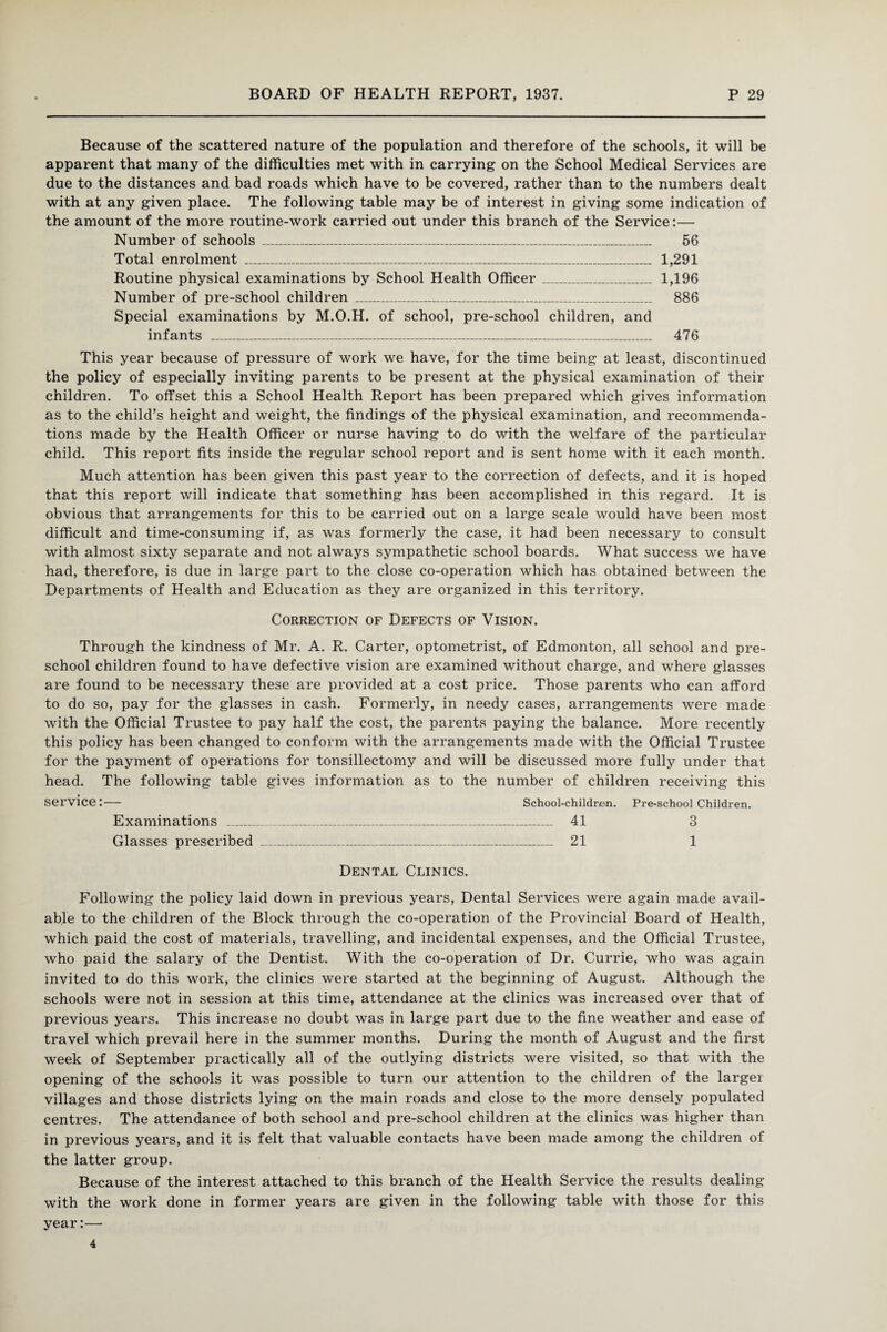 Because of the scattered nature of the population and therefore of the schools, it will be apparent that many of the difficulties met with in carrying on the School Medical Services are due to the distances and bad roads which have to be covered, rather than to the numbers dealt with at any given place. The following table may be of interest in giving some indication of the amount of the more routine-work carried out under this branch of the Service:— Number of schools_ 56 Total enrolment _ 1,291 Routine physical examinations by School Health Officer_ 1,196 Number of pre-school children _ 886 Special examinations by M.O.H. of school, pre-school children, and infants _ 476 This year because of pressure of work we have, for the time being at least, discontinued the policy of especially inviting parents to be present at the physical examination of their children. To offset this a School Health Report has been prepared which gives information as to the child’s height and weight, the findings of the physical examination, and recommenda¬ tions made by the Health Officer or nurse having to do with the welfare of the particular child. This report fits inside the regular school report and is sent home with it each month. Much attention has been given this past year to the correction of defects, and it is hoped that this report will indicate that something has been accomplished in this regard. It is obvious that arrangements for this to be carried out on a large scale would have been most difficult and time-consuming if, as was formerly the case, it had been necessary to consult with almost sixty separate and not always sympathetic school boards. What success we have had, therefore, is due in large part to the close co-operation which has obtained between the Departments of Health and Education as they are organized in this territory. Correction of Defects of Vision. Through the kindness of Mr. A. R. Carter, optometrist, of Edmonton, all school and pre¬ school children found to have defective vision are examined without charge, and where glasses are found to be necessary these are provided at a cost price. Those parents who can afford to do so, pay for the glasses in cash. Formerly, in needy cases, arrangements were made with the Official Trustee to pay half the cost, the parents paying the balance. More recently this policy has been changed to conform with the arrangements made with the Official Trustee for the payment of operations for tonsillectomy and will be discussed more fully under that head. The following table gives information as to the number of children receiving this Service:— School-children. Pre-school Children. Examinations _ 41 3 Glasses prescribed _ 21 1 Dental Clinics. Following the policy laid down in previous years, Dental Services were again made avail¬ able to the children of the Block through the co-operation of the Provincial Board of Health, which paid the cost of materials, travelling, and incidental expenses, and the Official Trustee, who paid the salary of the Dentist. With the co-operation of Dr. Currie, who was again invited to do this work, the clinics were started at the beginning of August. Although the schools were not in session at this time, attendance at the clinics was increased over that of previous years. This increase no doubt was in large part due to the fine weather and ease of travel which prevail here in the summer months. During the month of August and the first week of September practically all of the outlying districts were visited, so that with the opening of the schools it was possible to turn our attention to the children of the larger villages and those districts lying on the main roads and close to the more densely populated centres. The attendance of both school and pre-school children at the clinics was higher than in previous years, and it is felt that valuable contacts have been made among the children of the latter group. Because of the interest attached to this branch of the Health Service the results dealing with the work done in former years are given in the following table with those for this year:— 4