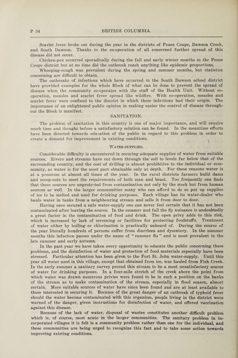 Scarlet fever broke out during the year in the districts of Pouce Coupe, Dawson Creek, and South Dawson. Thanks to the co-operation of all concerned further spread of this disease did not occur. Chicken-pox occurred sporadically during the fall and early winter months in the Pouce Coupe district but at no time did the outbreak reach anything like epidemic proportions. Whooping-cough was prevalent during the spring and summer months, but statistics concerning are difficult to obtain. The outbreaks of infections which have occurred in the South Dawson school district have provided examples for the whole Block of what can be done to prevent the spread of disease when the community co-operates with the staff of the Health Unit. Without co¬ operation, measles and scarlet fever spread like wildfire. With co-operation, measles and scarlet fever were confined to the district in which these infections had their origin. The importance of an enlightened public opinion in making easier the control of disease through¬ out the Block is manifest. SANITATION. The problem of sanitation in this country is one of major importance, and will require much time and thought before a satisfactory solution can be found. In the meantime efforts have been directed towards education of the public in regard to this problem in order to create a demand for improvement in existing conditions. Water-supplies. Considerable difficulty is encountered in securing adequate supplies of water from suitable sources. Rivers and streams have cut down through the soil to levels far below that of the surrounding country, and the cost of drilling is almost prohibitive to the individual or com¬ munity, as water is for the most part obtainable only at depth. For these reasons water is at a premium at almost all times of the year. In the rural districts farmers build dams and scoop-outs to meet the requirements of both man and beast. Too frequently one finds that these sources are unprotected from contamination not only by the stock but from human sources as well. In the larger communities many who can afford to do so put up supplies of ice to be melted and used for drinking purposes. Each village has its water-dealer who hauls water in tanks from a neighbouring stream and sells it from door to door. Having once secured a safe water-supply one can never feel certain that it has not been contaminated after leaving the source. In the summer and fall the fly nuisance is undoubtedly a great factor in the contamination of food and drink. The open privy adds to this risk, which is increased by lack of screening or facilities for protecting foodstuffs. Treatment of water either by boiling or chlorination is practically unheard of. During the course of the year literally hundreds of persons suffer from diarrhoea and dysentery. In the summer months this infection passes under the name of “ summer flu ” and is most prevalent in the late summer and early autumn. In the past year we have taken every opportunity to educate the public concerning these problems, and the disinfection of water and protection of food materials especially have been stressed. Particular attention has been given to the Fort St. John water-supply. Until this year all water used in this village, except that obtained from ice, was hauled from Fish Creek. In the early summer a sanitary survey proved this stream to be a most unsatisfactory source of water for drinking purposes. In a four-mile stretch of the creek above the point from which water was drawn numerous privies were found to be in such a position on the banks of the stream as to make contamination of the stream, especially in flood season, almost certain. More suitable sources of water have since been found and are at least available to those interested in securing it. Because of the great danger of an outbreak of typhoid fever should the water become contaminated with this organism, people living in the district were warned of the danger, given instructions for disinfection of water, and offered vaccination against this disease. Because of the lack of water, disposal of wastes constitutes another difficult problem which is, of course, most acute in the larger communities. The sanitary problem in in¬ corporated villages it is felt is a community problem rather than one for the individual, and these communities are being urged to recognize this fact and to take some action towards improving existing conditions.