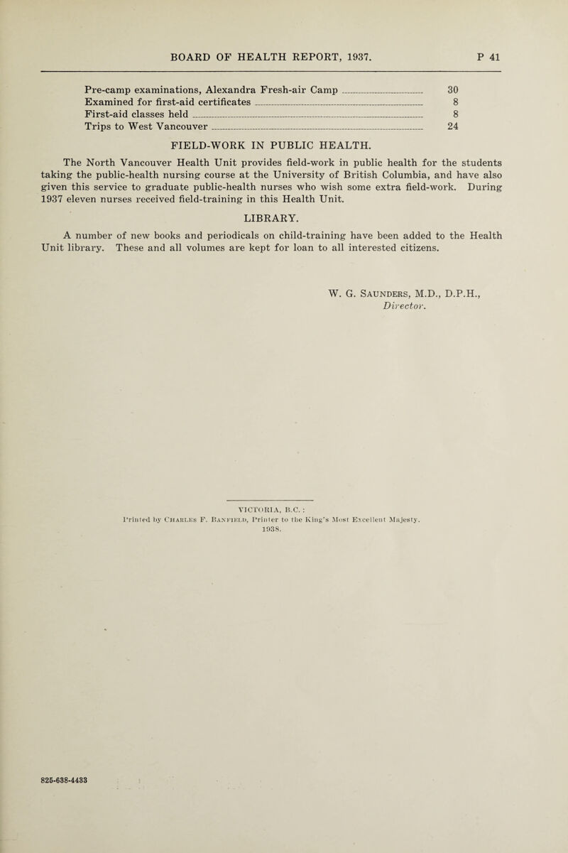 Pre-camp examinations, Alexandra Fresh-air Camp _ 30 Examined for first-aid certificates_ 8 First-aid classes held_ 8 Trips to West Vancouver_ 24 FIELD-WORK IN PUBLIC HEALTH. The North Vancouver Health Unit provides field-work in public health for the students taking the public-health nursing course at the University of British Columbia, and have also given this service to graduate public-health nurses who wish some extra field-work. During 1937 eleven nurses received field-training in this Health Unit. LIBRARY. A number of new books and periodicals on child-training have been added to the Health Unit library. These and all volumes are kept for loan to all interested citizens. W. G. Saunders, M.D., D.P.H., Director. VICTORIA, B.C. : Printed by Charles F. Bax field, Printer to the King’s Most Excellent Majesty. 193S. 825-638-4433