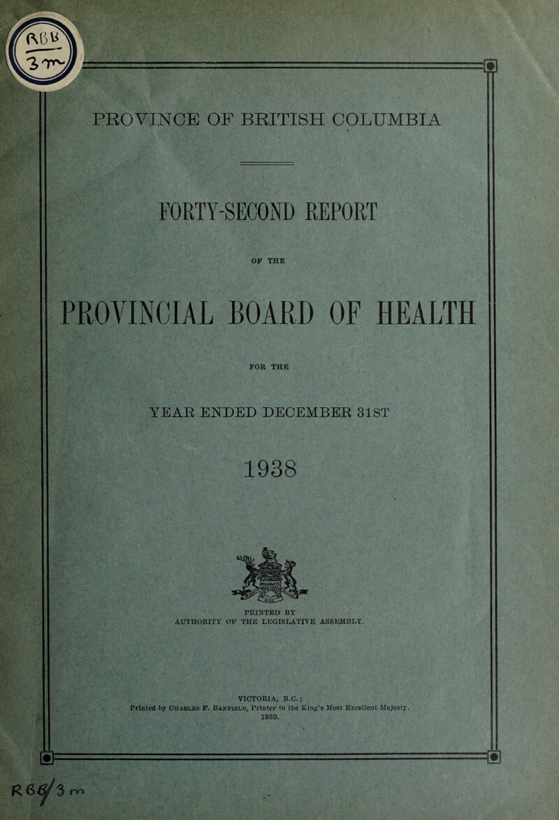 <p\5> I PROVINCE OF BRITISH COLUMBIA r* FORTY-SECOND REPORT OF THE PROVINCIAL BOARD OF HEALTH FOR THE YEAR ENDED DECEMBER 31 ST 1938 PRINTED BY AUTHORITY OF THE LEGISLATIVE ASSEMBLY. VICTORIA, B.C.: Printed by Charles F. Banfield, Printer to tbe King’s Most Excellent Majesty. 1939. R 6^/ 3 rw