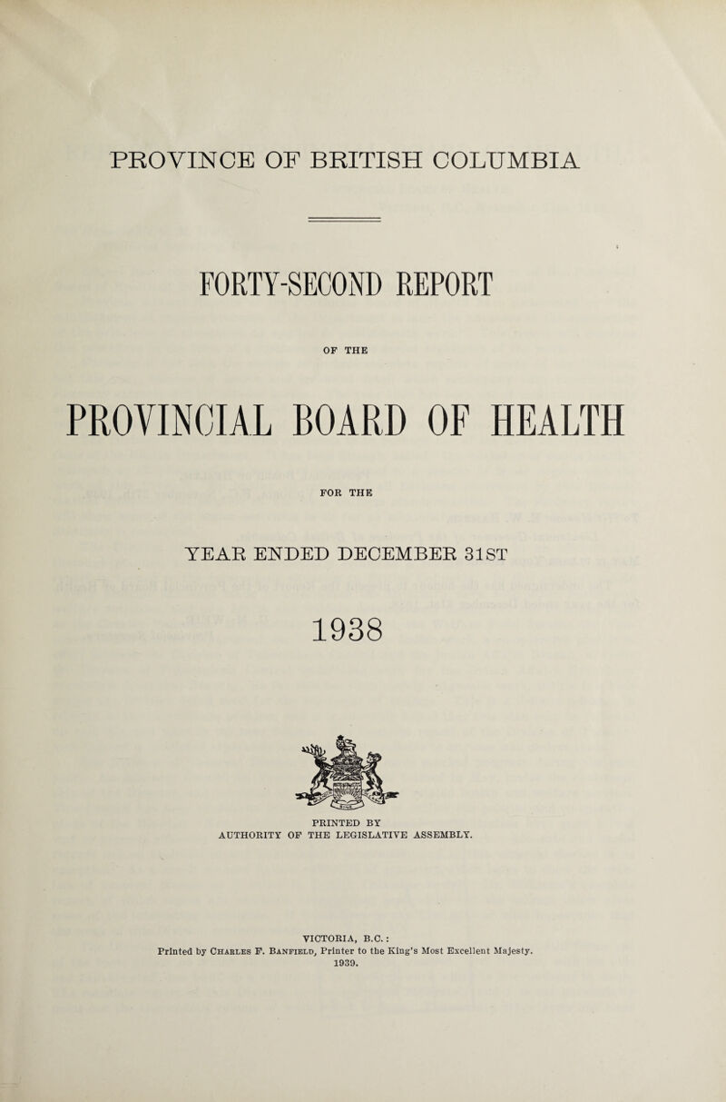 PROVINCE OF BRITISH COLUMBIA FORTY-SECOND REPORT OF THE PROVINCIAL BOARD OF HEALTH FOR THE YEAR ENDED DECEMBER 31ST 1938 PRINTED BY AUTHORITY OF THE LEGISLATIVE ASSEMBLY. VICTORIA, B.C.: Printed by Charles F. Banfield, Printer to the King’s Most Excellent Majesty. 1939.