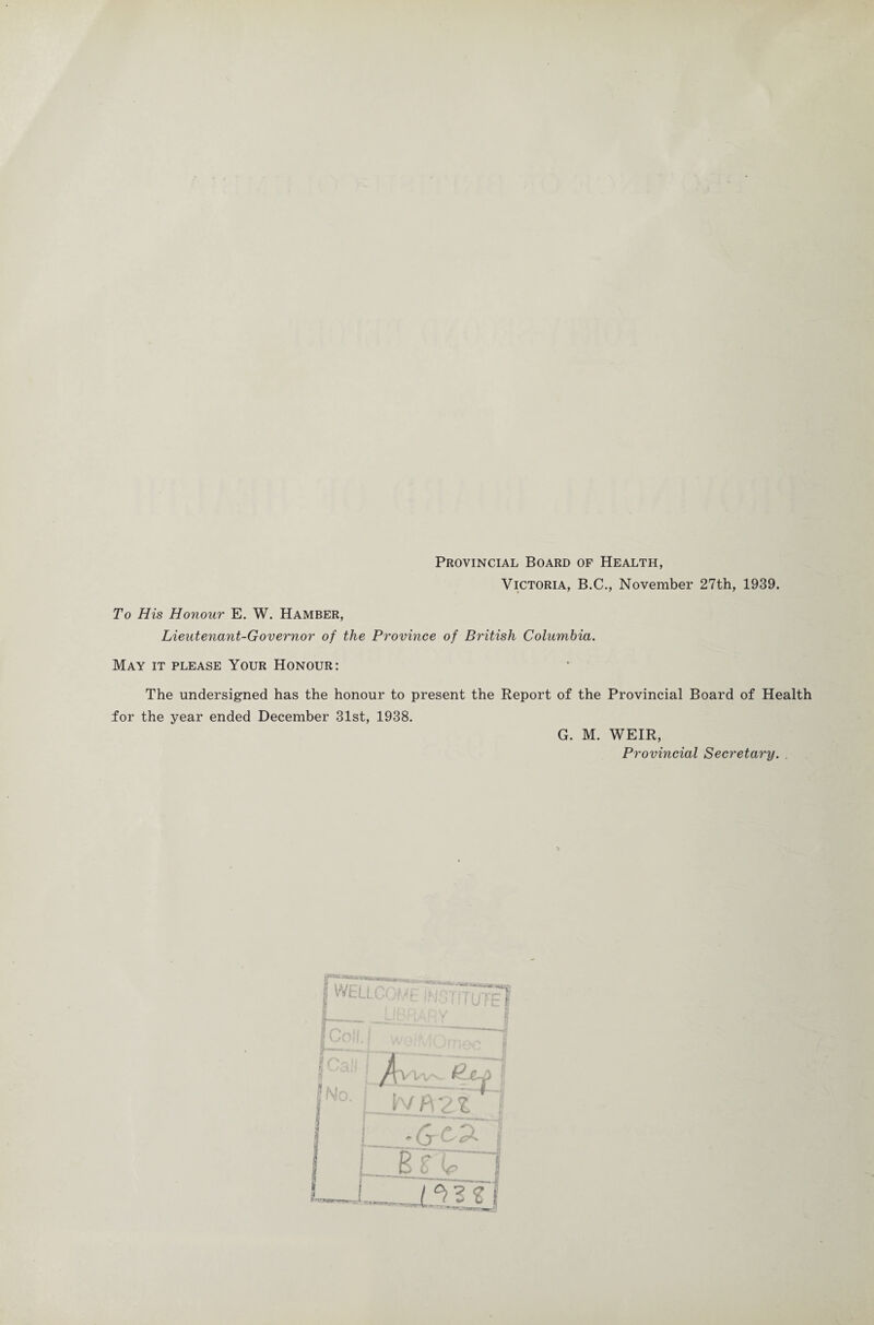 Provincial Board of Health, Victoria, B.C., November 27th, 1939. To His Honour E. W. Hamber, Lieutenant-Governor of the Province of British Columbia. May it please Your Honour: The undersigned has the honour to present the Report of the Provincial Board of Health for the year ended December 31st, 1938. G. M. WEIR, Provincial Secretary. . I { jj fc i A \v'fY2l c i I_»-* ^ Tr | Tfl *- --rrt