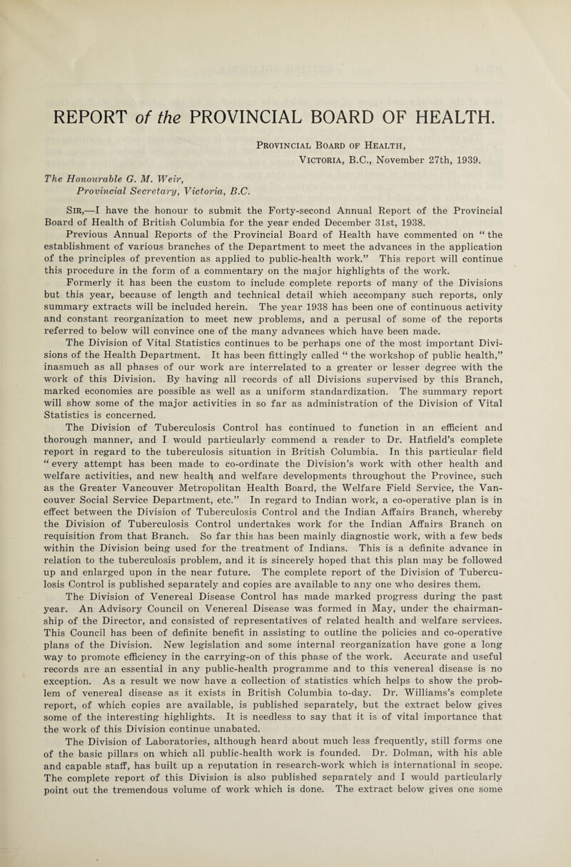 Provincial Board of Health, Victoria, B.C., November 27th, 1939. The Honourable G. M. Weir, Provincial Secretary, Victoria, B.C. Sir,—I have the honour to submit the Forty-second Annual Report of the Provincial Board of Health of British Columbia for the year ended December 31st, 1938. Previous Annual Reports of the Provincial Board of Health have commented on “ the establishment of various branches of the Department to meet the advances in the application of the principles of prevention as applied to public-health work.” This report will continue this procedure in the form of a commentary on the major highlights of the work. Formerly it has been the custom to include complete reports of many of the Divisions but this year, because of length and technical detail which accompany such reports, only summary extracts will be included herein. The year 1938 has been one of continuous activity and constant reorganization to meet new problems, and a perusal of some of the reports referred to below will convince one of the many advances which have been made. The Division of Vital Statistics continues to be perhaps one of the most important Divi¬ sions of the Health Department. It has been fittingly called “ the workshop of public health,” inasmuch as all phases of our work are interrelated to a greater or lesser degree with the work of this Division. By having all records of all Divisions supervised by this Branch, marked economies are possible as well as a uniform standardization. The summary report will show some of the major activities in so far as administration of the Division of Vital Statistics is concerned. The Division of Tuberculosis Control has continued to function in an efficient and thorough manner, and I would particularly commend a reader to Dr. Hatfield’s complete report in regard to the tuberculosis situation in British Columbia. In this particular field “ every attempt has been made to co-ordinate the Division’s work with other health and welfare activities, and new health and welfare developments throughout the Province, such as the Greater Vancouver Metropolitan Health Board, the Welfare Field Service, the Van¬ couver Social Service Department, etc.” In regard to Indian work, a co-operative plan is in effect between the Division of Tuberculosis Control and the Indian Affairs Branch, whereby the Division of Tuberculosis Control undertakes work for the Indian Affairs Branch on requisition from that Branch. So far this has been mainly diagnostic work, with a few beds within the Division being used for the treatment of Indians. This is a definite advance in relation to the tuberculosis problem, and it is sincerely hoped that this plan may be followed up and enlarged upon in the near future. The complete report of the Division of Tubercu¬ losis Control is published separately and copies are available to any one who desires them. The Division of Venereal Disease Control has made marked progress during the past year. An Advisory Council on Venereal Disease was formed in May, under the chairman¬ ship of the Director, and consisted of representatives of related health and welfare services. This Council has been of definite benefit in assisting to outline the policies and co-operative plans of the Division. New legislation and some internal reorganization have gone a long way to promote efficiency in the carrying-on of this phase of the work. Accurate and useful records are an essential in any public-health programme and to this venereal disease is no exception. As a result we now have a collection of statistics which helps to show the prob¬ lem of venereal disease as it exists in British Columbia to-day. Dr. Williams’s complete report, of which copies are available, is published separately, but the extract below gives some of the interesting highlights. It is needless to say that it is of vital importance that the work of this Division continue unabated. The Division of Laboratories, although heard about much less frequently, still forms one of the basic pillars on which all public-health work is founded. Dr. Dolman, with his able and capable staff, has built up a reputation in research-work which is international in scope. The complete report of this Division is also published separately and I would particularly point out the tremendous volume of work which is done. The extract below gives one some