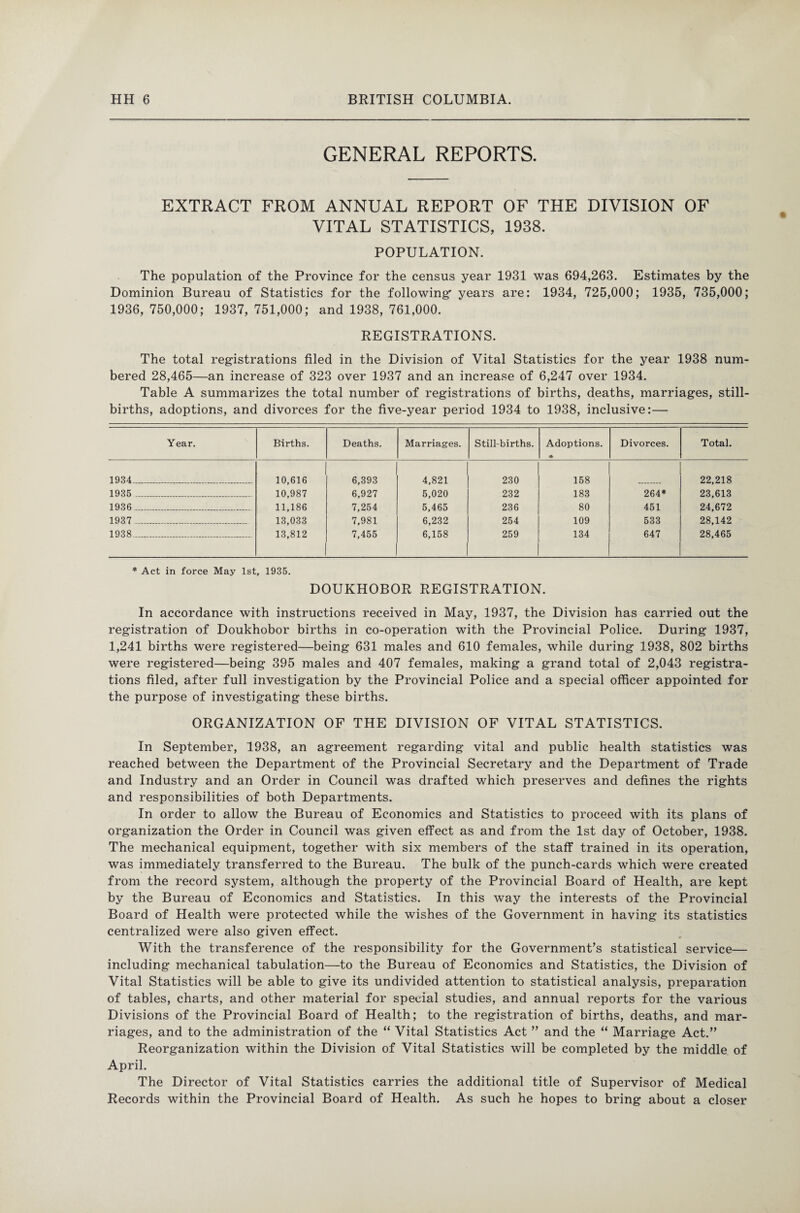 GENERAL REPORTS. EXTRACT FROM ANNUAL REPORT OF THE DIVISION OF VITAL STATISTICS, 1938. POPULATION. The population of the Province for the census year 1931 was 694,263. Estimates by the Dominion Bureau of Statistics for the following' years are: 1934, 725,000; 1935, 735,000; 1936, 750,000; 1937, 751,000; and 1938, 761,000. REGISTRATIONS. The total registrations filed in the Division of Vital Statistics for the year 1938 num¬ bered 28,465—an increase of 323 over 1937 and an increase of 6,247 over 1934. Table A summarizes the total number of registrations of births, deaths, marriages, still¬ births, adoptions, and divorces for the five-year period 1934 to 1938, inclusive:— Year. Births. Deaths. Marriages. Still-births. Adoptions. * Divorces. Total. 1934_ 10,616 6,393 4,821 230 158 22,218 1935 ______ 10,987 6,927 5,020 232 183 264* 23,613 1936 _____ 11,186 7,254 5,465 236 80 451 24,672 1937 -____ 13,033 7,981 6,232 254 109 533 28,142 1938_ 13,812 7,455 6,158 259 134 647 28,465 * Act in force May 1st, 1935. DOUKHOBOR REGISTRATION. In accordance with instructions received in May, 1937, the Division has carried out the registration of Doukhobor births in co-operation with the Provincial Police. During 1937, 1,241 births were registered—being 631 males and 610 females, while during 1938, 802 births were registered—being 395 males and 407 females, making a grand total of 2,043 registra¬ tions filed, after full investigation by the Provincial Police and a special officer appointed for the purpose of investigating these births. ORGANIZATION OF THE DIVISION OF VITAL STATISTICS. In September, 1938, an agreement regarding vital and public health statistics was reached between the Department of the Provincial Secretary and the Department of Trade and Industry and an Order in Council was drafted which preserves and defines the rights and responsibilities of both Departments. In order to allow the Bureau of Economics and Statistics to proceed with its plans of organization the Order in Council was given effect as and from the 1st day of October, 1938. The mechanical equipment, together with six members of the staff trained in its operation, was immediately transferred to the Bureau. The bulk of the punch-cards which were created from the record system, although the property of the Provincial Board of Health, are kept by the Bureau of Economics and Statistics. In this way the interests of the Provincial Board of Health were protected while the wishes of the Government in having its statistics centralized were also given effect. With the transference of the responsibility for the Government’s statistical service— including mechanical tabulation—to the Bureau of Economics and Statistics, the Division of Vital Statistics will be able to give its undivided attention to statistical analysis, preparation of tables, charts, and other material for special studies, and annual reports for the various Divisions of the Provincial Board of Health; to the registration of births, deaths, and mar¬ riages, and to the administration of the “ Vital Statistics Act ” and the “ Marriage Act.” Reorganization within the Division of Vital Statistics will be completed by the middle of April. The Director of Vital Statistics carries the additional title of Supervisor of Medical Records within the Provincial Board of Health. As such he hopes to bring about a closer