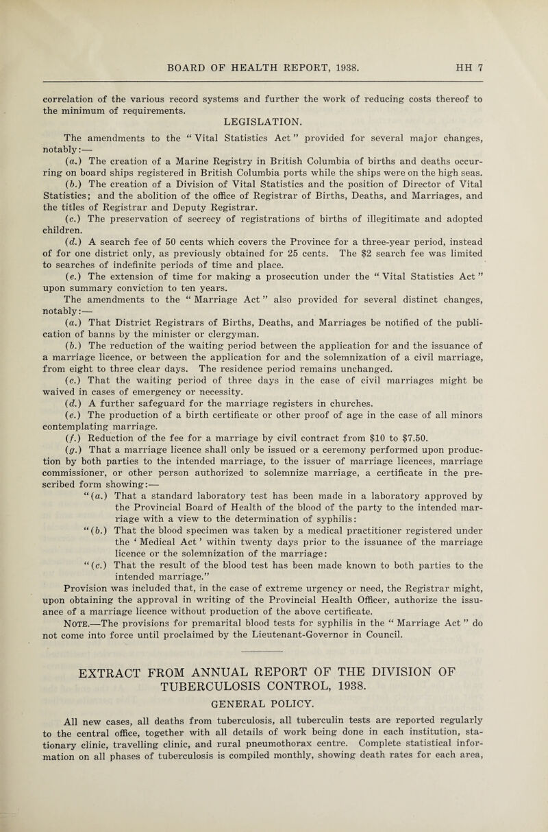 correlation of the various record systems and further the work of reducing costs thereof to the minimum of requirements. LEGISLATION. The amendments to the “ Vital Statistics Act ” provided for several major changes, notably:— (a.) The creation of a Marine Registry in British Columbia of births and deaths occur¬ ring on board ships registered in British Columbia ports while the ships were on the high seas. (b.) The creation of a Division of Vital Statistics and the position of Director of Vital Statistics; and the abolition of the office of Registrar of Births, Deaths, and Marriages, and the titles of Registrar and Deputy Registrar. (c.) The preservation of secrecy of registrations of births of illegitimate and adopted children. (d.) A search fee of 50 cents which covers the Province for a three-year period, instead of for one district only, as previously obtained for 25 cents. The $2 search fee was limited to searches of indefinite periods of time and place. (e.) The extension of time for making a prosecution under the “ Vital Statistics Act ” upon summary conviction to ten years. The amendments to the “ Marriage Act ” also provided for several distinct changes, notably:— (a.) That District Registrars of Births, Deaths, and Marriages be notified of the publi¬ cation of banns by the minister or clergyman. (b.) The reduction of the waiting period between the application for and the issuance of a marriage licence, or between the application for and the solemnization of a civil marriage, from eight to three clear days. The residence period remains unchanged. (c.) That the waiting period of three days in the case of civil marriages might be waived in cases of emergency or necessity. (d.) A further safeguard for the marriage registers in churches. (e.) The production of a birth certificate or other proof of age in the case of all minors contemplating marriage. (/.) Reduction of the fee for a marriage by civil contract from $10 to $7.50. (g.) That a marriage licence shall only be issued or a ceremony performed upon produc¬ tion by both parties to the intended marriage, to the issuer of marriage licences, marriage commissioner, or other person authorized to solemnize marriage, a certificate in the pre¬ scribed form showing:— “(a.) That a standard laboratory test has been made in a laboratory approved by the Provincial Board of Health of the blood of the party to the intended mar¬ riage with a view to the determination of syphilis: “(b.) That the blood specimen was taken by a medical practitioner registered under the ‘ Medical Act ’ within twenty days prior to the issuance of the marriage licence or the solemnization of the marriage: “(c.) That the result of the blood test has been made known to both parties to the intended marriage.” Provision was included that, in the case of extreme urgency or need, the Registrar might, upon obtaining the approval in writing of the Provincial Health Officer, authorize the issu¬ ance of a marriage licence without production of the above certificate. Note.—The provisions for premarital blood tests for syphilis in the “ Marriage Act ” do not come into force until proclaimed by the Lieutenant-Governor in Council. EXTRACT FROM ANNUAL REPORT OF THE DIVISION OF TUBERCULOSIS CONTROL, 1938. GENERAL POLICY. All new cases, all deaths from tuberculosis, all tuberculin tests are reported regularly to the central office, together with all details of work being done in each institution, sta¬ tionary clinic, travelling clinic, and rural pneumothorax centre. Complete statistical infor¬ mation on all phases of tuberculosis is compiled monthly, showing death rates for each area,