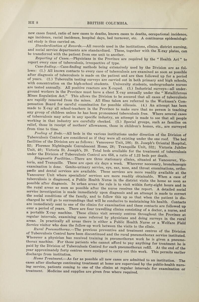 new cases found, ratio of new cases to deaths, known cases to deaths, occupational incidence, age incidence, racial incidence, hospital days, bed turnover, etc. A continuous epidemiologi¬ cal study is thus carried on. Standardization of Records.—All records used in the institutions, clinics, district nursing, and social service departments are standardized. These, together with the X-ray plates, can be transferred with the patient from one unit to another. Reporting of Cases.—Physicians in the Province are required by the “ Health Act ” to report every case of tuberculosis, irrespective of type. Case-finding. Case-finding methods being extensively used by the Division are as fol¬ lows: (1.) All known contacts to every case of tuberculosis are examined as soon as possible aftei diagnosis of tuberculosis is made on the patient and are then followed up for a period of years. (2.) Tuberculin testing surveys are carried out in both primary and high schools, with concenti ation on the high-school students. University students, undergraduate nurses aie tested annually. All positive reactors are X-rayed. (3.) Industrial surveys—all under¬ ground workers in the Province must have a chest X-ray annually under the “ Metalliferous Mines Regulation Act. This allows the Division to be assured that all cases of tuberculosis are rapidly removed from the mines. All films taken are referred to the Workmen’s Com¬ pensation Board for careful examination for possible silicosis. (4.) An attempt has been made to X-ray all school-teachers in the Province to make sure that no person is teaching any group of children unless he has been pronounced tuberculosis free. Where several cases of tuberculosis may arise in any specific industry, an attempt is made to see that all people working in that industry are carefully checked. (5.) Special groups, such as families on relief, those in receipt of mothers’ allowances, those in children’s homes, etc., are surveyed from time to time. Pooling of Beds.—All beds in the various institutions under direction of the Division of Tubeiculosis Control are considered as if they were all existing under the one roof. The bed facilities of the Division are as follows: Vancouver Unit, 186; St. Joseph’s Oriental Hospital 62 ;e Florence Nightingale Convalescent Home, 28; Tranquille Unit, 332; Victoria Jubilee Unit, 40; Victoria St. Joseph’s, 20. Total beds available for the treatment of tuberculosis under the Division of Tuberculosis Control are 658, a ratio of 1.23 beds per death. . Diagnostic Facilities.—There are three stationary clinics, situated at Vancouver, Vic¬ toria,. and Tranquille. These are open six days a week. Wherever necessary, bronchoscopic examination is done. Genito-urinary service, eye, ear, nose, and throat examinations, ortho¬ paedic and dental services are available. These services are more readily available at the Vancouver Unit where specialists’ services are more readily obtainable. When a case of tuberculosis is diagnosed, a Public Health Nurse in the district visits the home as soon as possible after diagnosis. In urban areas the rule is to visit within forty-eight hours and in the rural areas as soon as possible after the nurse receives the report. A detailed social service investigation is made immediately upon diagnosis and an attempt is made to correct the social conditions of the family, and to follow this up so that when the patient is dis¬ charged he will go to surroundings that will be conducive to maintaining his health. Contacts are immediately sent to one of the clinics for examination and these contacts are followed up over a period of years. There are four travelling clinics consisting of a doctor, a nurse, and a portable X-ray machine. These clinics visit seventy centres throughout the Province at regular intervals, examining cases referred by physicians and doing surveys in the rural areas. In practically all areas there is either a Public Health Nurse or a Welfare Field Service visitor who does the follow-up work between the visits to the clinic. Rural Pneumothorax. The previous preventive and treatment centres of the Division ^iTubeiCUl0S1S Contro1 have been discontinued and the rural pneumothorax service instituted Wherever a physician has received training in pneumothorax work he is given a pneumo- t orax machine. . For those patients who cannot afford to pay anything for treatment he is paid by the Division of Tuberculosis Control for each pneumothorax refill. At the end of the year approximately forty centres were equipped to carry out this work. This permits earlier discharge from institution. Home Treatment.—As far as possible all new cases are admitted to an institution. The cases after discharge continuing treatment at home are supervised by the public-health nurs¬ ing service, patients coming to one of the clinics at regular intervals for examination or treatment. IMedicine and supplies are given free where required