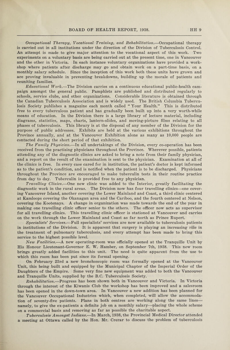 Occupational Therapy, Vocational Training, and Rehabilitation.—Occupational therapy is carried out in all institutions under the direction of the Division of Tuberculosis Control. An attempt is made to give major attention to the vocational aspect of this work. Two experiments on a voluntary basis are being carried out at the present time, one in Vancouver and the other in Victoria. In each instance voluntary organizations have provided a work¬ shop where patients after discharge may go and obtain work on a part-time basis, on a monthly salary schedule. Since the inception of this work both these units have grown and are proving invaluable in preventing breakdowns, building up the morale of patients and reuniting families. Educational Work.—The Division carries on a continuous educational public-health cam¬ paign amongst the general public. Pamphlets are published and distributed regularly to schools, service clubs, and other organizations. Considerable literature is obtained through the Canadian Tuberculosis Association and is widely used. The British Columbia Tubercu¬ losis Society publishes a magazine each month called “ Your Health.” This is distributed free to every tuberculous patient and has gradually been built up into a very worth-while means of education. In the Division there is a large library of lecture material, including diagrams, statistics, maps, charts, lantern-slides, and moving-picture films relating to all phases of tuberculosis. This library is at the disposal of any member of the Division for the purpose of public addresses. Exhibits are held at the various exhibitions throughout the Province annually, and at the Vancouver Exhibition alone as many as 10,000 people are contacted during the short period of that exhibition. The Family Physician.—In all undertakings of the Division, every co-operation has been received from the practising physicians throughout the Province. Wherever possible, patients attending any of the diagnostic clinics are asked to bring a note from their family physician, and a report on the result of the examination is sent to the physician. Examination at all of the clinics is free. In every case cared for in institution, the patient’s doctor is kept informed as to the patient’s condition, and is notified when the patient is to be discharged. Physicians throughout the Province are encouraged to make tuberculin tests in their routine practice from day to day. Tuberculin is provided free to any physician. Travelling Clinics.—One new clinic was added to the Interior, greatly facilitating the diagnostic work in the rural areas. The Division now has four travelling clinics—one cover¬ ing Vancouver Island, another covering the Lower Mainland and Coast, a third clinic centered at Kamloops covering the Okanagan area and the Cariboo, and the fourth centered at Nelson, covering the Kootenays. A change in organization was made towards the end of the year in making one travelling clinic officer senior to the others. The officer now acts as supervisor for all travelling clinics. This travelling clinic officer is stationed at Vancouver and carries on the work through the Lower Mainland and Coast as far north as Prince Rupert. Specialists' Services.—Full specialists’ services are now available to tuberculosis patients in institutions of the Division. It is apparent that surgery is playing an increasing role in the treatment of pulmonary tuberculosis, and every attempt has been made to bring this service to the highest possible level. New Facilities.—A new operating-room was officially opened at the Tranquille Unit by His Honour Lieutenant-Governor E. W. Hamber, on September 7th, 1938. This new room brings greatly added facilities to this unit. The need is quite apparent from the use to which this room has been put since its formal opening. On February 23rd a new bronchoscopic room was formally opened at the Vancouver Unit, this being built and equipped by the Municipal Chapter of the Imperial Order of the Daughters of the Empire. Some very fine new equipment was added to both the Vancouver and Tranquille Units, supplied by the B.C. Tuberculosis Society. Rehabilitation.—Progress has been shown both in Vancouver and Victoria. In Victoria through the interest of the Kiwanis Club the workshop has been improved and a salesroom has been opened in the down-town area. In Vancouver a new addition has been planned for the Vancouver Occupational Industries which, when completed, will allow the accommoda¬ tion of seventy-five patients. Plans in both centres are working along the same lines— namely, to give the ex-patients a definite job on a monthly salary—placing the whole scheme on a commercial basis and removing as far as possible the charitable aspect. Tuberculosis Amongst Indians.—In March, 1938, the Provincial Medical Director attended a meeting at Ottawa called by the Hon. Mr. Crerar to discuss the problem of tuberculosis