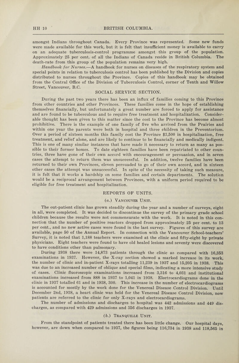 amongst Indians throughout Canada. Every Province was represented. Some new funds were made available for this work, but it is felt that insufficient money is available to carry on an adequate tuberculosis-control programme amongst this group of the population. Approximately 25 per cent, of all the Indians of Canada reside in British Columbia. The death-rate from this group of the population remains very high. Handbook for Nurses.—A handbook for nurses on diseases of the respiratory system and special points in relation to tuberculosis control has been published by the Division and copies distributed to nurses throughout the Province. Copies of this handbook may be obtained from the Central Office of the Division of Tuberculosis Control, corner of Tenth and Willow Street, Vancouver, B.C. SOCIAL SERVICE SECTION. During the past two years there has been an influx of families coming to this Province from other countries and other Provinces. These families come in the hope of establishing themselves financially, but unfortunately a great number are forced to apply for assistance and are found to be tuberculous and to require free treatment and hospitalization. Consider¬ able thought has been given to this matter since the cost to the Province has become almost prohibitive. There is the example of one family of five who arrived from the Prairies and within one year the parents were both in hospital and three children in the Preventorium. Over a period of sixteen months this family cost the Province $3,500 in hospitalization, free treatment, and relief alone, and are likely to continue to be financially and medically indigent. This is one of many similar instances that have made it necessary to return as many as pos¬ sible to their former homes. To date eighteen families have been repatriated to other coun¬ tries, three have gone of their own accord with encouragement or persuasion, and in seven cases the attempt to return them was unsuccessful. In addition, twelve families have been returned to their own Provinces, eleven persuaded to go of their own accord, and in sixteen other cases the attempt was unsuccessful. In spite of the necessity of taking such measure, it is felt that it works a hardship on some families and certain departments. The solution would be a reciprocal arrangement between Provinces, with a uniform period required to be eligible for free treatment and hospitalization. REPORTS OF UNITS. (a.) Vancouver Unit. The out-patient clinic has grown steadily during the year and a number of surveys, eight in all, were completed. It was decided to discontinue the survey of the primary grade school children because the results were not commensurate with the work. It is noted in this con¬ nection that the number of positive reactors dropped from approximately 25 per cent, to 13 per cent., and no new active cases were found in the last survey. Figures of this survey are available, page 50 of the Annual Report. In connection with the Vancouver School-teachers’ Survey, it is noted that 1,188 teachers were examined at the clinic and fifty-eight by private physicians. Eight teachers were found to have old healed lesions and seventy were discovered to have conditions other than pulmonary. During 1938 there were 14,873 patients through the clinic as compared with 16,353 examinations in 1937. However, the X-ray section showed a marked increase in its work, the number of clinic and in-patient X-rays totalling 11,239 in 1937 and 15,205 in 1938. This was due to an increased number of oblique and special films, indicating a more intensive study of cases. Clinic fluoroscopic examinations increased from 3,316 to 4,031 and institutional examinations increased from 888 in 1937 to 1,041 in 1938. Electrocardiograms done in the clinic in 1937 totalled 61 and in 1938, 300. This increase in the number of electrocardiograms is accounted for mostly by the work done for the Venereal Disease Control Division. Until December 2nd, 1938, a heart clinic was held for the Venereal Disease Control Division, now patients are referred to the clinic for only X-rays and electrocardiograms. The number of admissions and discharges to hospital was 442 admissions and 449 dis¬ charges, as compared with 429 admissions and 356 discharges in 1937. (6.) Tranquille Unit. From the standpoint of patients treated there has been little change. Our hospital days, however, are down when compared to 1937, the figures being 116,734 in 1938 and 118,565 in
