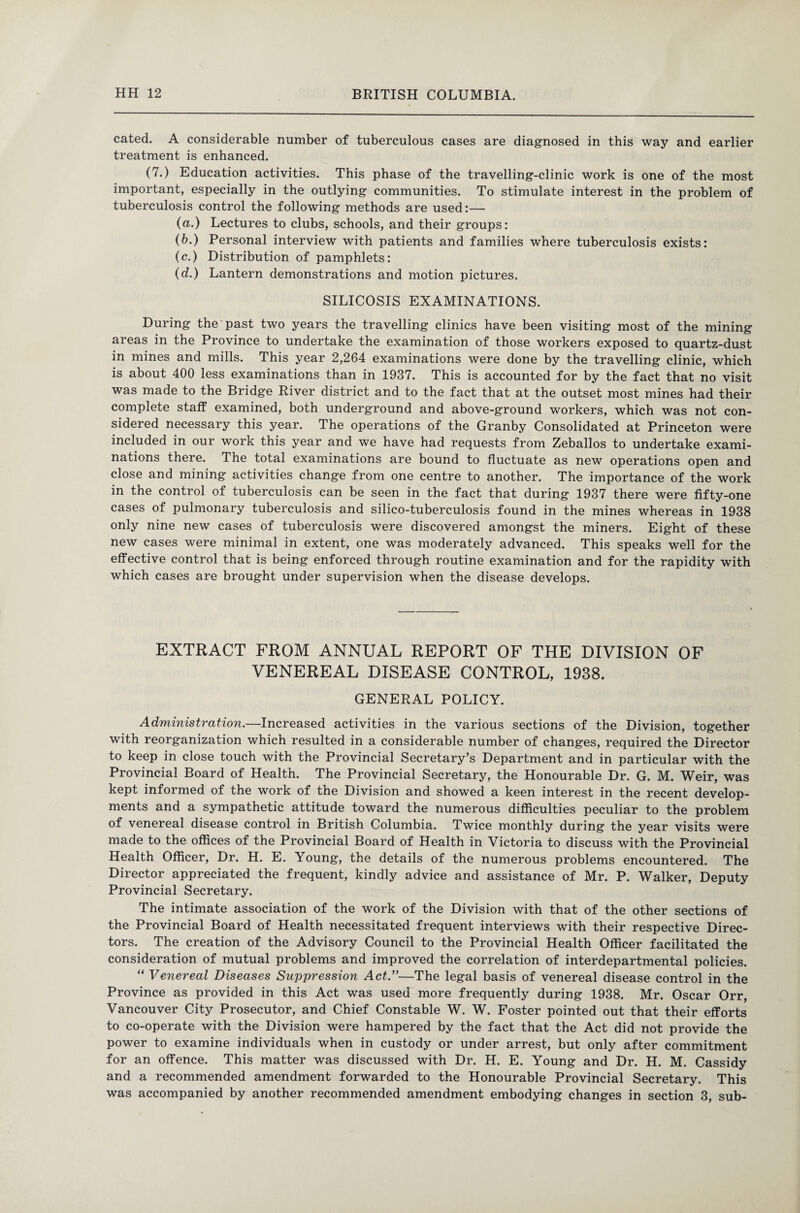 cated. A considerable number of tuberculous cases are diagnosed in this way and earlier treatment is enhanced. (7.) Education activities. This phase of the travelling-clinic work is one of the most important, especially in the outlying communities. To stimulate interest in the problem of tuberculosis control the following methods are used:— (a.) Lectures to clubs, schools, and their groups: (b.) Personal interview with patients and families where tuberculosis exists: (c.) Distribution of pamphlets: (d.) Lantern demonstrations and motion pictures. SILICOSIS EXAMINATIONS. During the past two years the travelling clinics have been visiting most of the mining areas in the Province to undertake the examination of those workers exposed to quartz-dust in mines and mills. This year 2,264 examinations were done by the travelling clinic, which is about 400 less examinations than in 1937. This is accounted for by the fact that no visit was made to the Bridge River district and to the fact that at the outset most mines had their complete staff examined, both underground and above-ground workers, which was not con¬ sidered necessary this year. The operations of the Granby Consolidated at Princeton were included in our work this year and we have had requests from Zeballos to undertake exami¬ nations there. The total examinations are bound to fluctuate as new operations open and close and mining activities change from one centre to another. The importance of the work in the control of tuberculosis can be seen in the fact that during 1937 there were fifty-one cases of pulmonary tuberculosis and silico-tuberculosis found in the mines whereas in 1938 only nine new cases of tuberculosis were discovered amongst the miners. Eight of these new cases were minimal in extent, one was moderately advanced. This speaks well for the effective control that is being enforced through routine examination and for the rapidity with which cases are brought under supervision when the disease develops. EXTRACT FROM ANNUAL REPORT OF THE DIVISION OF VENEREAL DISEASE CONTROL, 1938. GENERAL POLICY. Administration.—Increased activities in the various sections of the Division, together with reorganization which resulted in a considerable number of changes, required the Director to keep in close touch with the Provincial Secretary’s Department and in particular with the Provincial Board of Health. The Provincial Secretary, the Honourable Dr. G. M. Weir, was kept informed of the work of the Division and showed a keen interest in the recent develop¬ ments and a sympathetic attitude toward the numerous difficulties peculiar to the problem of venereal disease control in British Columbia. Twice monthly during the year visits were made to the offices of the Provincial Board of Health in Victoria to discuss with the Provincial Health Officer, Dr. H. E. Young, the details of the numerous problems encountered. The Director appreciated the frequent, kindly advice and assistance of Mr. P. Walker, Deputy Provincial Secretary. The intimate association of the work of the Division with that of the other sections of the Provincial Board of Health necessitated frequent interviews with their respective Direc¬ tors. The creation of the Advisory Council to the Provincial Health Officer facilitated the consideration of mutual problems and improved the correlation of interdepartmental policies. “ Venereal Diseases Suppression Act ”—The legal basis of venereal disease control in the Province as provided in this Act was used more frequently during 1938. Mr. Oscar Orr, Vancouver City Prosecutor, and Chief Constable W. W. Foster pointed out that their efforts to co-operate with the Division were hampered by the fact that the Act did not provide the power to examine individuals when in custody or under arrest, but only after commitment for an offence. This matter was discussed with Dr. H. E. Young and Dr. H. M. Cassidy and a recommended amendment forwarded to the Honourable Provincial Secretary. This was accompanied by another recommended amendment embodying changes in section 3, sub-