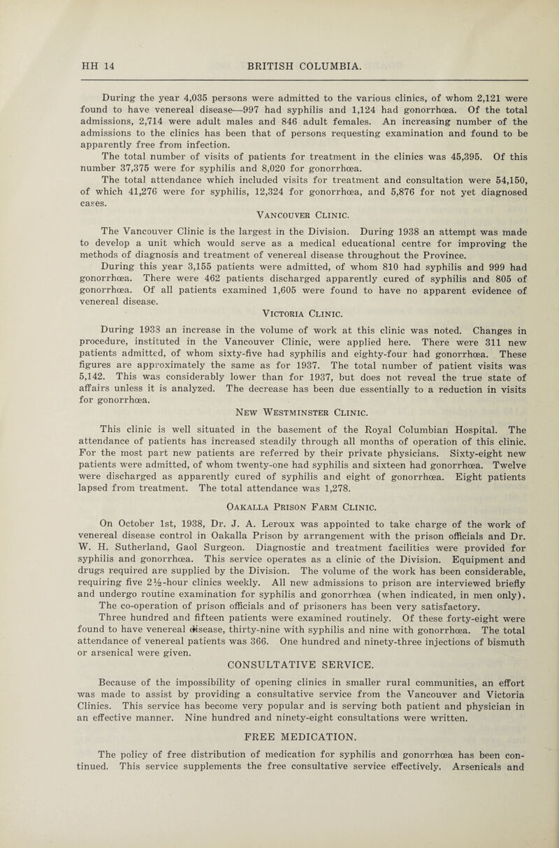 During the year 4,035 persons were admitted to the various clinics, of whom 2,121 were found to have venereal disease—997 had syphilis and 1,124 had gonorrhoea. Of the total admissions, 2,714 were adult males and 846 adult females. An increasing number of the admissions to the clinics has been that of persons requesting examination and found to be apparently free from infection. The total number of visits of patients for treatment in the clinics was 45,395. Of this number 37,375 were for syphilis and 8,020 for gonorrhoea. The total attendance which included visits for treatment and consultation were 54,150, of which 41,276 were for syphilis, 12,324 for gonorrhoea, and 5,876 for not yet diagnosed cases. Vancouver Clinic. The Vancouver Clinic is the largest in the Division. During 1938 an attempt was made to develop a unit which would serve as a medical educational centre for improving the methods of diagnosis and treatment of venereal disease throughout the Province. During this year 3,155 patients were admitted, of whom 810 had syphilis and 999 had gonorrhoea. There were 462 patients discharged apparently cured of syphilis and 805 of gonorrhoea. Of all patients examined 1,605 were found to have no apparent evidence of venereal disease. Victoria Clinic. During 1933 an increase in the volume of work at this clinic was noted. Changes in procedure, instituted in the Vancouver Clinic, were applied here. There were 311 new patients admitted, of whom sixty-five had syphilis and eighty-four had gonorrhoea. These figures are approximately the same as for 1937. The total number of patient visits was 5,142. This was considerably lower than for 1937, but does not reveal the true state of affairs unless it is analyzed. The decrease has been due essentially to a reduction in visits for gonorrhoea. New Westminster Clinic. This clinic is well situated in the basement of the Royal Columbian Hospital. The attendance of patients has increased steadily through all months of operation of this clinic. For the most part new patients are referred by their private physicians. Sixty-eight new patients were admitted, of whom twenty-one had syphilis and sixteen had gonorrhoea. Twelve were discharged as apparently cured of syphilis and eight of gonorrhoea. Eight patients lapsed from treatment. The total attendance was 1,278. Oakalla Prison Farm Clinic. On October 1st, 1938, Dr. J. A. Leroux was appointed to take charge of the work of venereal disease control in Oakalla Prison by arrangement with the prison officials and Dr. W. H. Sutherland, Gaol Surgeon. Diagnostic and treatment facilities were provided for syphilis and gonorrhoea. This service operates as a clinic of the Division. Equipment and drugs required are supplied by the Division. The volume of the work has been considerable, requiring five 2% -hour clinics weekly. All new admissions to prison are interviewed briefly and undergo routine examination for syphilis and gonorrhoea (when indicated, in men only). The co-operation of prison officials and of prisoners has been very satisfactory. Three hundred and fifteen patients were examined routinely. Of these forty-eight were found to have venereal disease, thirty-nine with syphilis and nine with gonorrhoea. The total attendance of venereal patients was 366. One hundred and ninety-three injections of bismuth or arsenical were given. CONSULTATIVE SERVICE. Because of the impossibility of opening clinics in smaller rural communities, an effort was made to assist by providing a consultative service from the Vancouver and Victoria Clinics. This service has become very popular and is serving both patient and physician in an effective manner. Nine hundred and ninety-eight consultations were written. FREE MEDICATION. The policy of free distribution of medication for syphilis and gonorrhoea has been con¬ tinued. This service supplements the free consultative service effectively. Arsenicals and