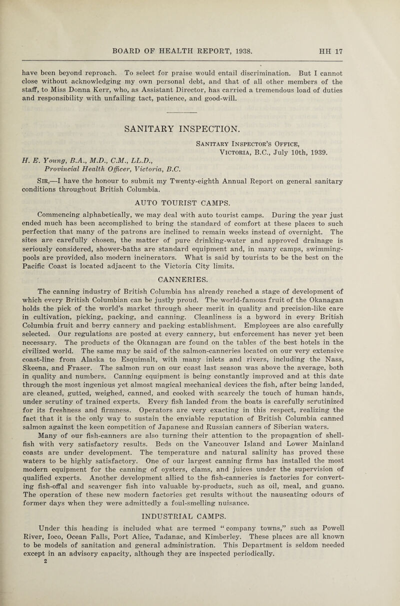 have been beyond reproach. To select for praise would entail discrimination. But I cannot close without acknowledging my own personal debt, and that of all other members of the staff, to Miss Donna Kerr, who, as Assistant Director, has carried a tremendous load of duties and responsibility with unfailing tact, patience, and good-will. SANITARY INSPECTION. H. E. Young, B.A., M.D., C.M., LL.D., Provincial Health Officer, Victoria, B.C. Sanitary Inspector’s Office, Victoria, B.C., July 10th, 1939. Sir,—I have the honour to submit my Twenty-eighth Annual Report on general sanitary conditions throughout British Columbia. AUTO TOURIST CAMPS. Commencing alphabetically, we may deal with auto tourist camps. During the year just ended much has been accomplished to bring the standard of comfort at these places to such perfection that many of the patrons are inclined to remain weeks instead of overnight. The sites are carefully chosen, the matter of pure drinking-water and approved drainage is seriously considered, shower-baths are standard equipment and, in many camps, swimming- pools are provided, also modern incinerators. What is said by tourists to be the best on the Pacific Coast is located adjacent to the Victoria City limits. CANNERIES. The canning industry of British Columbia has already reached a stage of development of which every British Columbian can be justly proud. The world-famous fruit of the Okanagan holds the pick of the world’s market through sheer merit in quality and precision-like care in cultivation, picking, packing, and canning. Cleanliness is a byword in every British Columbia fruit and berry cannery and packing establishment. Employees are also carefully selected. Our regulations are posted at every cannery, but enforcement has never yet been necessary. The products of the Okanagan are found on the tables of the best hotels in the civilized world. The same may be said of the salmon-canneries located on our very extensive coast-line from Alaska to Esquimalt, with many inlets and rivers, including the Nass, Skeena, and Fraser. The salmon run on our coast last season was above the average, both in quality and numbers. Canning equipment is being constantly improved and at this date through the most ingenious yet almost magical mechanical devices the fish, after being landed, are cleaned, gutted, weighed, canned, and cooked with scarcely the touch of human hands, under scrutiny of trained experts. Every fish landed from the boats is carefully scTutinized for its freshness and firmness. Operators are very exacting in this respect, realizing the fact that it is the only way to sustain the enviable reputation of British Columbia canned salmon against the keen competition of Japanese and Russian canners of Siberian waters. Many of our fish-canners are also turning their attention to the propagation of shell¬ fish with very satisfactory results. Beds on the Vancouver Island and Lower Mainland coasts are under development. The temperature and natural salinity has proved these waters to be highly satisfactory. One of our largest canning firms has installed the most modern equipment for the canning of oysters, clams, and juices under the supervision of qualified experts. Another development allied to the fish-canneries is factories for convert¬ ing fish-offal and scavenger fish into valuable by-products, such as oil, meal, and guano. The operation of these new modern factories get results without the nauseating odours of former days when they were admittedly a foul-smelling nuisance. INDUSTRIAL CAMPS. Under this heading is included what are termed “ company towns,” such as Powell River, loco, Ocean Falls, Port Alice, Tadanac, and Kimberley. These places are all known to be models of sanitation and general administration. This Department is seldom needed except in an advisory capacity, although they are inspected periodically. 2