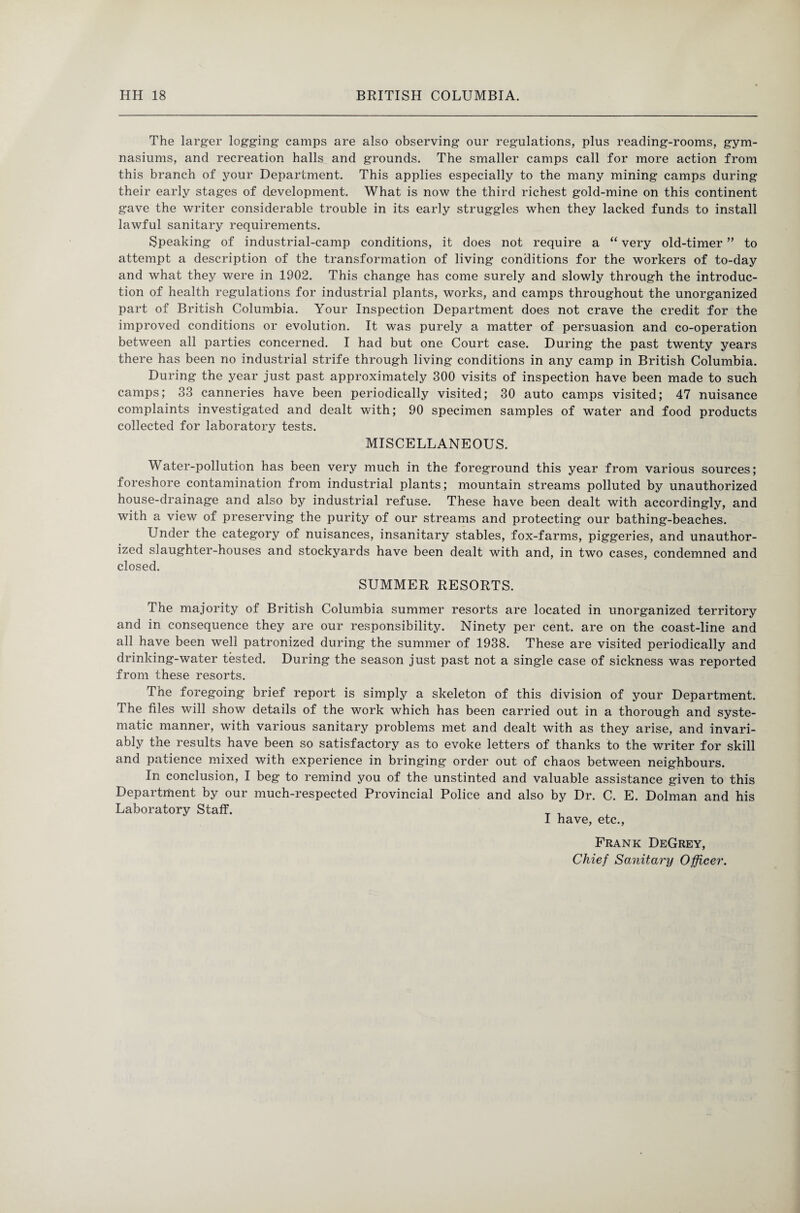 The larger logging’ camps are also observing our regulations, plus reading-rooms, gym¬ nasiums, and recreation halls and grounds. The smaller camps call for more action from this branch of your Department. This applies especially to the many mining camps during their early stages of development. What is now the third richest gold-mine on this continent gave the writer considerable trouble in its early struggles when they lacked funds to install lawful sanitary requirements. Speaking of industrial-camp conditions, it does not require a “ very old-timer ” to attempt a description of the transformation of living conditions for the workers of to-day and what they were in 1902. This change has come surely and slowly through the introduc¬ tion of health regulations for industrial plants, works, and camps throughout the unorganized part of British Columbia. Your Inspection Department does not crave the credit for the improved conditions or evolution. It was purely a matter of persuasion and co-operation between all parties concerned. I had but one Court case. During the past twenty years there has been no industrial strife through living conditions in any camp in British Columbia. During the year just past approximately 300 visits of inspection have been made to such camps; 33 canneries have been periodically visited; 30 auto camps visited; 47 nuisance complaints investigated and dealt with; 90 specimen samples of water and food products collected for laboratory tests. MISCELLANEOUS. Water-pollution has been very much in the foreground this year from various sources; foreshore contamination from industrial plants; mountain streams polluted by unauthorized house-drainage and also by industrial refuse. These have been dealt with accordingly, and with a view of preserving the purity of our streams and protecting our bathing-beaches. Under the category of nuisances, insanitary stables, fox-farms, piggeries, and unauthor¬ ized slaughter-houses and stockyards have been dealt with and, in two cases, condemned and closed. SUMMER RESORTS. The majority of British Columbia summer resorts are located in unorganized territory and in consequence they are our responsibility. Ninety per cent, are on the coast-line and all have been well patronized during the summer of 1938. These are visited periodically and drinking-water tested. During the season just past not a single case of sickness was reported from these resorts. The foregoing brief report is simply a skeleton of this division of your Department. The files will show details of the work which has been carried out in a thorough and syste¬ matic manner, with various sanitary problems met and dealt with as they arise, and invari¬ ably the results have been so satisfactory as to evoke letters of thanks to the writer for skill and patience mixed with experience in bringing order out of chaos between neighbours. In conclusion, I beg to remind you of the unstinted and valuable assistance given to this Department by our much-respected Provincial Police and also by Dr. C. E. Dolman and his Laboratory Staff. _ , I have, etc., Frank DeGrey, Chief Sanitary Officer.