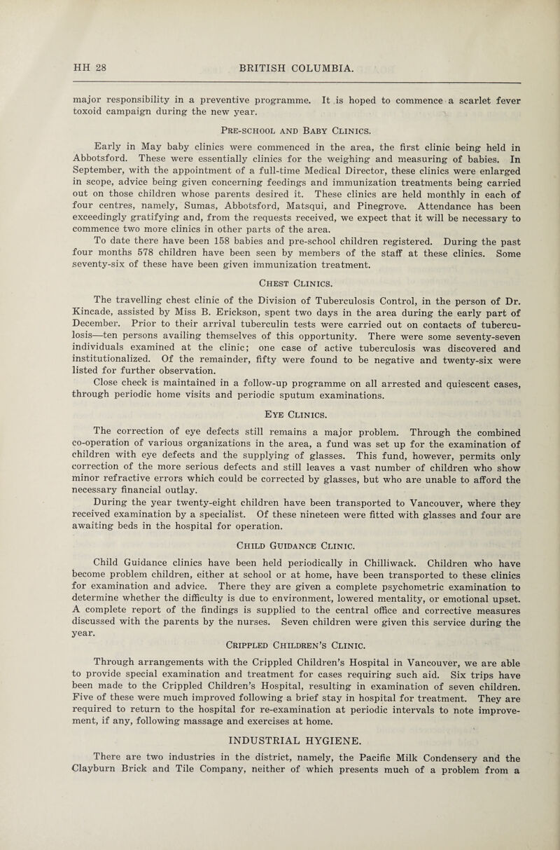 major responsibility in a preventive programme. It is hoped to commence a scarlet fever toxoid campaign during the new year. Pre-school and Baby Clinics. Early in May baby clinics were commenced in the area, the first clinic being held in Abbotsford. These were essentially clinics for the weighing and measuring of babies. In September, with the appointment of a full-time Medical Director, these clinics were enlarged in scope, advice being given concerning feedings and immunization treatments being carried out on those children whose parents desired it. These clinics are held monthly in each of four centres, namely, Sumas, Abbotsford, Matsqui, and Pinegrove. Attendance has been exceedingly gratifying and, from the requests received, we expect that it will be necessary to commence two more clinics in other parts of the area. To date there have been 158 babies and pre-school children registered. During the past four months 578 children have been seen by members of the staff at these clinics. Some seventy-six of these have been given immunization treatment. Chest Clinics. The travelling chest clinic of the Division of Tuberculosis Control, in the person of Dr. Kincade, assisted by Miss B. Erickson, spent two days in the area during the early part of December. Prior to their arrival tuberculin tests were carried out on contacts of tubercu¬ losis—ten persons availing themselves of this opportunity. There were some seventy-seven individuals examined at the clinic; one case of active tuberculosis was discovered and institutionalized. Of the remainder, fifty were found to be negative and twenty-six were listed for further observation. Close check is maintained in a follow-up programme on all arrested and quiescent cases, through periodic home visits and periodic sputum examinations. Eye Clinics. The correction of eye defects still remains a major problem. Through the combined co-operation of various organizations in the area, a fund was set up for the examination of children with eye defects and the supplying of glasses. This fund, however, permits only correction of the more serious defects and still leaves a vast number of children who show minor refractive errors which could be corrected by glasses, but who are unable to afford the necessary financial outlay. During the year twenty-eight children have been transported to Vancouver, where they received examination by a specialist. Of these nineteen were fitted with glasses and four are awaiting beds in the hospital for operation. Child Guidance Clinic. Child Guidance clinics have been held periodically in Chilliwack. Children who have become problem children, either at school or at home, have been transported to these clinics for examination and advice. There they are given a complete psychometric examination to determine whether the difficulty is due to environment, lowered mentality, or emotional upset. A complete report of the findings is supplied to the central office and corrective measures discussed with the parents by the nurses. Seven children were given this service during the year. Crippled Children’s Clinic. Through arrangements with the Crippled Children’s Hospital in Vancouver, we are able to provide special examination and treatment for cases requiring such aid. Six trips have been made to the Crippled Children’s Hospital, resulting in examination of seven children. Five of these were much improved following a brief stay in hospital for treatment. They are required to return to the hospital for re-examination at periodic intervals to note improve¬ ment, if any, following massage and exercises at home. INDUSTRIAL HYGIENE. There are two industries in the district, namely, the Pacific Milk Condensery and the Clayburn Brick and Tile Company, neither of which presents much of a problem from a