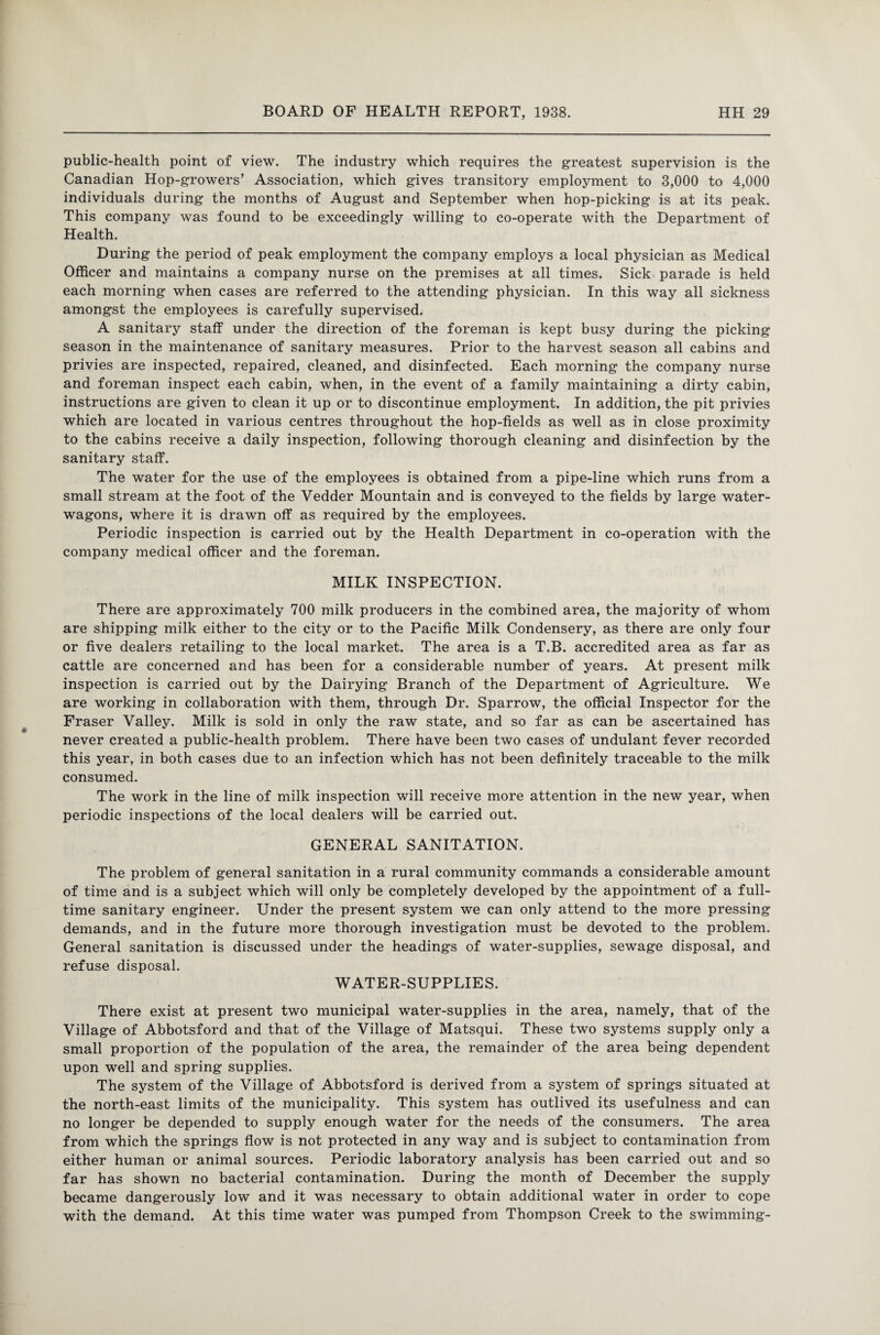 public-health point of view. The industry which requires the greatest supervision is the Canadian Hop-growers’ Association, which gives transitory employment to 3,000 to 4,000 individuals during the months of August and September when hop-picking is at its peak. This company was found to be exceedingly willing to co-operate with the Department of Health. During the period of peak employment the company employs a local physician as Medical Officer and maintains a company nurse on the premises at all times. Sick parade is held each morning when cases are referred to the attending physician. In this way all sickness amongst the employees is carefully supervised. A sanitary staff under the direction of the foreman is kept busy during the picking season in the maintenance of sanitary measures. Prior to the harvest season all cabins and privies are inspected, repaired, cleaned, and disinfected. Each morning the company nurse and foreman inspect each cabin, when, in the event of a family maintaining a dirty cabin, instructions are given to clean it up or to discontinue employment. In addition, the pit privies which are located in various centres throughout the hop-fields as well as in close proximity to the cabins receive a daily inspection, following thorough cleaning and disinfection by the sanitary staff. The water for the use of the employees is obtained from a pipe-line which runs from a small stream at the foot of the Vedder Mountain and is conveyed to the fields by large water- wagons, where it is drawn off as required by the employees. Periodic inspection is carried out by the Health Department in co-operation with the company medical officer and the foreman. MILK INSPECTION. There are approximately 700 milk producers in the combined area, the majority of whom are shipping milk either to the city or to the Pacific Milk Condensery, as there are only four or five dealers retailing to the local market. The area is a T.B. accredited area as far as cattle are concerned and has been for a considerable number of years. At present milk inspection is carried out by the Dairying Branch of the Department of Agriculture. We are working in collaboration with them, through Dr. Sparrow, the official Inspector for the Fraser Valley. Milk is sold in only the raw state, and so far as can be ascertained has never created a public-health problem. There have been two cases of undulant fever recorded this year, in both cases due to an infection which has not been definitely traceable to the milk consumed. The work in the line of milk inspection will receive more attention in the new year, when periodic inspections of the local dealers will be carried out. GENERAL SANITATION. The problem of general sanitation in a rural community commands a considerable amount of time and is a subject which will only be completely developed by the appointment of a full¬ time sanitary engineer. Under the present system we can only attend to the more pressing demands, and in the future more thorough investigation must be devoted to the problem. General sanitation is discussed under the headings of water-supplies, sewage disposal, and refuse disposal. WATER-SUPPLIES. There exist at present two municipal water-supplies in the area, namely, that of the Village of Abbotsford and that of the Village of Matsqui. These two systems supply only a small proportion of the population of the area, the remainder of the area being dependent upon well and spring supplies. The system of the Village of Abbotsford is derived from a system of springs situated at the north-east limits of the municipality. This system has outlived its usefulness and can no longer be depended to supply enough water for the needs of the consumers. The area from which the springs flow is not protected in any way and is subject to contamination from either human or animal sources. Periodic laboratory analysis has been carried out and so far has shown no bacterial contamination. During the month of December the supply became dangerously low and it was necessary to obtain additional water in order to cope with the demand. At this time water was pumped from Thompson Creek to the swimming-