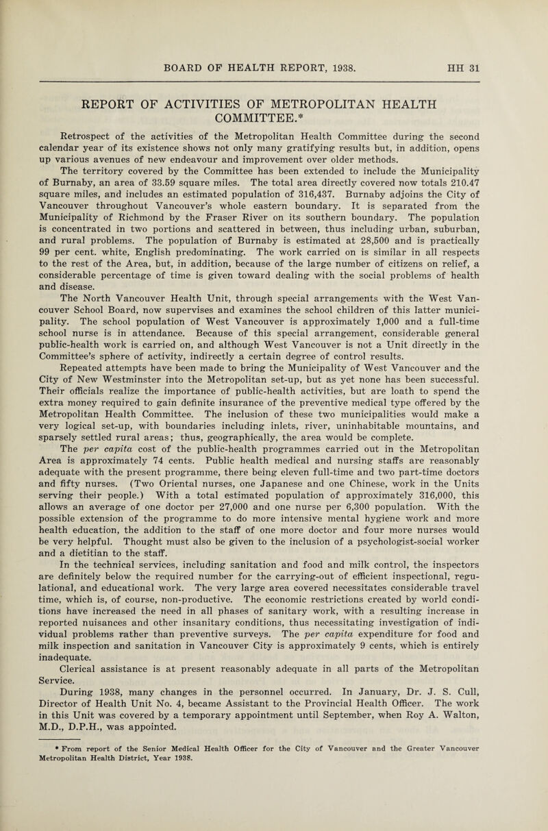 REPORT OF ACTIVITIES OF METROPOLITAN HEALTH COMMITTEE.* Retrospect of the activities of the Metropolitan Health Committee during1 the second calendar year of its existence shows not only many gratifying results but, in addition, opens up various avenues of new endeavour and improvement over older methods. The territory covered by the Committee has been extended to include the Municipality of Burnaby, an area of 33.59 square miles. The total area directly covered now totals 210.47 square miles, and includes an estimated population of 316,437. Burnaby adjoins the City of Vancouver throughout Vancouver’s whole eastern boundary. It is separated from the Municipality of Richmond by the Fraser River on its southern boundary. The population is concentrated in two portions and scattered in between, thus including urban, suburban, and rural problems. The population of Burnaby is estimated at 28,500 and is practically 99 per cent, white, English predominating. The work carried on is similar in all respects to the rest of the Area, but, in addition, because of the large number of citizens on relief, a considerable percentage of time is given toward dealing with the social problems of health and disease. The North Vancouver Health Unit, through special arrangements with the West Van¬ couver School Board, now supervises and examines the school children of this latter munici¬ pality. The school population of West Vancouver is approximately 1,000 and a full-time school nurse is in attendance. Because of this special arrangement, considerable general public-health work is carried on, and although West Vancouver is not a Unit directly in the Committee’s sphere of activity, indirectly a certain degree of control results. Repeated attempts have been made to bring the Municipality of West Vancouver and the City of New Westminster into the Metropolitan set-up, but as yet none has been successful. Their officials realize the importance of public-health activities, but are loath to spend the extra money required to gain definite insurance of the preventive medical type offered by the Metropolitan Health Committee. The inclusion of these two municipalities would make a very logical set-up, with boundaries including inlets, river, uninhabitable mountains, and sparsely settled rural areas; thus, geographically, the area would be complete. The per capita cost of the public-health programmes carried out in the Metropolitan Area is approximately 74 cents. Public health medical and nursing staffs are reasonably adequate with the present programme, there being eleven full-time and two part-time doctors and fifty nurses. (Two Oriental nurses, one Japanese and one Chinese, work in the Units serving their people.) With a total estimated population of approximately 316,000, this allows an average of one doctor per 27,000 and one nurse per 6,300 population. With the possible extension of the programme to do more intensive mental hygiene work and more health education, the addition to the staff of one more doctor and four more nurses would be very helpful. Thought must also be given to the inclusion of a psychologist-social worker and a dietitian to the staff. In the technical services, including sanitation and food and milk control, the inspectors are definitely below the required number for the carrying-out of efficient inspectional, regu- lational, and educational work. The very large area covered necessitates considerable travel time, which is, of course, non-productive. The economic restrictions created by world condi¬ tions have increased the need in all phases of sanitary work, with a resulting increase in reported nuisances and other insanitary conditions, thus necessitating investigation of indi¬ vidual problems rather than preventive surveys. The per capita expenditure for food and milk inspection and sanitation in Vancouver City is approximately 9 cents, which is entirely inadequate. Clerical assistance is at present reasonably adequate in all parts of the Metropolitan Service. During 1938, many changes in the personnel occurred. In January, Dr. J. S. Cull, Director of Health Unit No. 4, became Assistant to the Provincial Health Officer. The work in this Unit was covered by a temporary appointment until September, when Roy A. Walton, M.D., D.P.H., was appointed. * From report of the Senior Medical Health Officer for the City of Vancouver and the Greater Vancouver Metropolitan Health District, Year 1938.