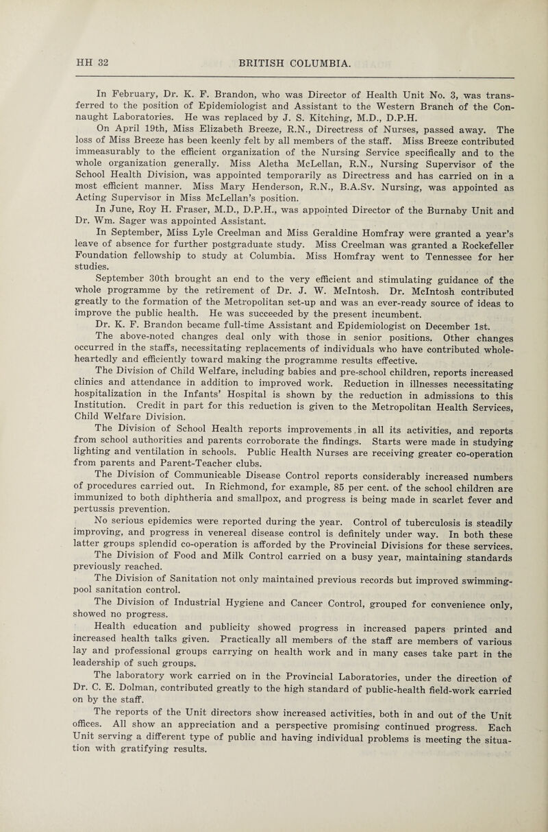In February, Dr. K. F. Brandon, who was Director of Health Unit No. 3, was trans¬ ferred to the position of Epidemiologist and Assistant to the Western Branch of the Con¬ naught Laboratories. He was replaced by J. S. Kitching, M.D., D.P.H. On April 19th, Miss Elizabeth Breeze, R.N., Directress of Nurses, passed away. The loss of Miss Breeze has been keenly felt by all members of the staff. Miss Breeze contributed immeasurably to the efficient organization of the Nursing Service specifically and to the whole organization generally. Miss Aletha McLellan, R.N., Nursing Supervisor of the School Health Division, was appointed temporarily as Directress and has carried on in a most efficient manner. Miss Mary Henderson, R.N., B.A.Sv. Nursing, was appointed as Acting Supervisor in Miss McLellan’s position. In June, Roy H. Fraser, M.D., D.P.H., was appointed Director of the Burnaby Unit and Dr. Wm. Sager was appointed Assistant. In September, Miss Lyle Creelman and Miss Geraldine Homfray were granted a year’s leave of absence for further postgraduate study. Miss Creelman was granted a Rockefeller Foundation fellowship to study at Columbia. Miss Homfray went to Tennessee for her studies. September 30th brought an end to the very efficient and stimulating guidance of the whole programme by the retirement of Dr. J. W. McIntosh. Dr. McIntosh contributed greatly to the formation of the Metropolitan set-up and was an ever-ready source of ideas to improve the public health. He was succeeded by the present incumbent. Dr. K. F. Brandon became full-time Assistant and Epidemiologist on December 1st. The above-noted changes deal only with those in senior positions. Other changes occurred in the staffs, necessitating replacements of individuals who have contributed whole¬ heartedly and efficiently toward making the programme results effective. The Division of Child Welfare, including babies and pre-school children, reports increased clinics and attendance in addition to improved work. Reduction in illnesses necessitating hospitalization in the Infants’ Hospital is shown by the reduction in admissions to this Institution. Credit in part for this reduction is given to the Metropolitan Health Services, Child Welfare Division. The Division of School Health reports improvements in all its activities, and reports from school authorities and parents corroborate the findings. Starts were made in studying lighting and ventilation in schools. Public Health Nurses are receiving greater co-operation from parents and Parent-Teacher clubs. The Division of Communicable Disease Control reports considerably increased numbers of procedures carried out. In Richmond, for example, 85 per cent, of the school children are immunized to both diphtheria and smallpox, and progress is being made in scarlet fever and pertussis prevention. No serious epidemics were reported during the year. Control of tuberculosis is steadily improving, and progress in venereal disease control is definitely under way. In both these latter groups splendid co-operation is afforded by the Provincial Divisions for these services. The Division of Food and Milk Control carried on a busy year, maintaining standards previously reached. The Division of Sanitation not only maintained previous records but improved swimming- pool sanitation control. The Division of Industrial Hygiene and Cancer Control, grouped for convenience only, showed no progress. Health education and publicity showed progress in increased papers printed and increased health talks given. Practically all members of the staff are members of various lay and professional groups carrying on health work and in many cases take part in the leadership of such groups. The laboratory work carried on in the Provincial Laboratories, under the direction of Dr. C. E. Dolman, contributed greatly to the high standard of public-health field-work carried on by the staff. The reports of the Unit directors show increased activities, both in and out of the Unit offices. All show an appreciation and a perspective promising continued progress. Each Unit serving a different type of public and having individual problems is meeting the situa¬ tion with gratifying results.