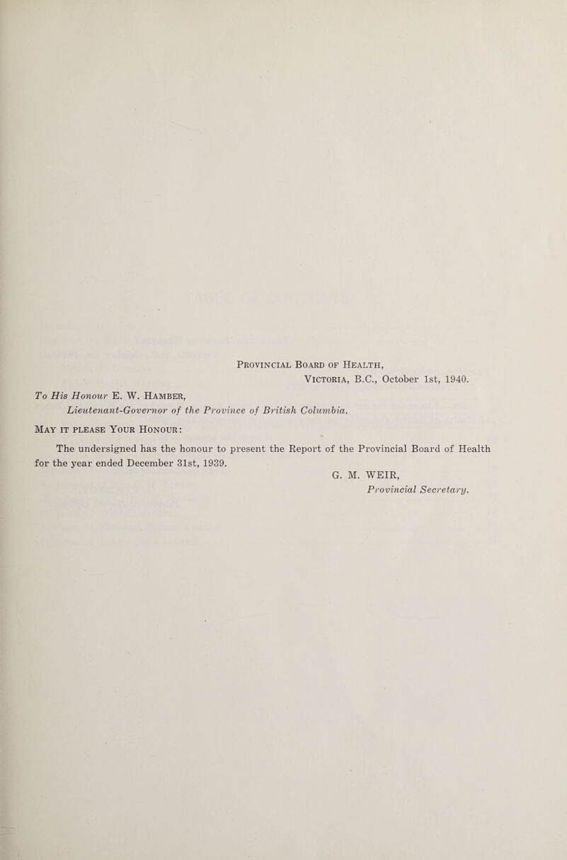 Provincial Board of Health, Victoria, B.C., October 1st, 1940. To His Honour E. W. Hamber, Lieutenant-Governor of the Province of British Columbia. May it please Your Honour: The undersigned has the honour to present the Report of the Provincial Board of Health for the year ended December 31st, 1939. G. M. WEIR, Provincial Secretary.