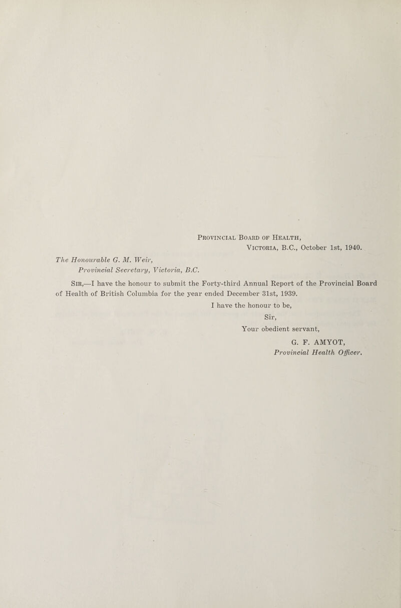 Provincial Board of Health, Victoria, B.C., October 1st, 1940. The Honourable G. M. Weir, Provincial Secretary, Victoria, B.C. Sir,—I have the honour to submit the Forty-third Annual Report of the Provincial Board of Health of British Columbia for the year ended December 31st, 1939. I have the honour to be, Sir, Your obedient servant, G. F. AMYOT, Provincial Health Officer.