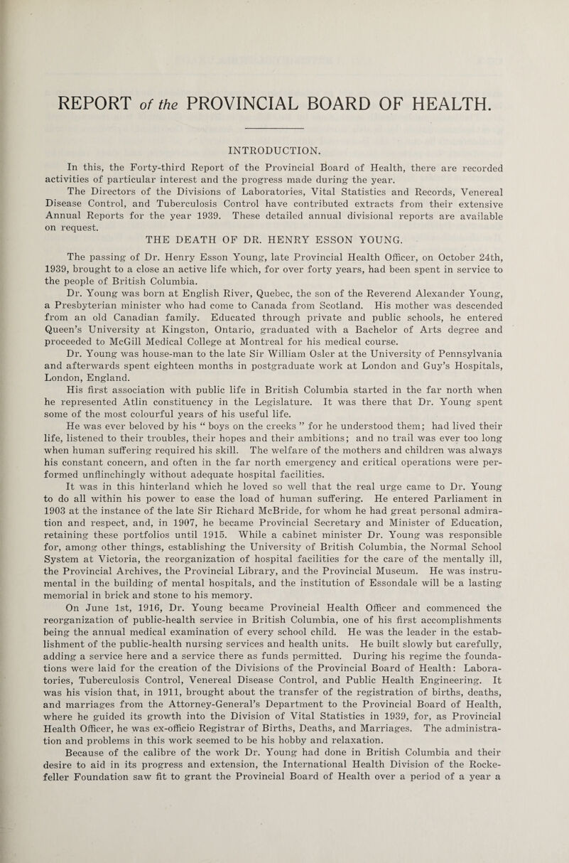 INTRODUCTION. In this, the Forty-third Report of the Provincial Board of Health, there are recorded activities of particular interest and the progress made during the year. The Directors of the Divisions of Laboratories, Vital Statistics and Records, Venereal Disease Control, and Tuberculosis Control have contributed extracts from their extensive Annual Reports for the year 1939. These detailed annual divisional reports are available on request. THE DEATH OF DR. HENRY ESSON YOUNG. The passing of Dr. Henry Esson Young, late Provincial Health Officer, on October 24th, 1939, brought to a close an active life which, for over forty years, had been spent in service to the people of British Columbia. Dr. Young was born at English River, Quebec, the son of the Reverend Alexander Young, a Presbyterian minister who had come to Canada from Scotland. His mother was descended from an old Canadian family. Educated through private and public schools, he entered Queen’s University at Kingston, Ontario, graduated with a Bachelor of Arts degree and proceeded to McGill Medical College at Montreal for his medical course. Dr. Young was house-man to the late Sir William Osier at the University of Pennsylvania and afterwards spent eighteen months in postgraduate work at London and Guy’s Hospitals, London, England. His first association with public life in British Columbia started in the far north when he represented Atlin constituency in the Legislature. It was there that Dr. Young spent some of the most colourful years of his useful life. He was ever beloved by his “ boys on the creeks ” for he understood them; had lived their life, listened to their troubles, their hopes and their ambitions; and no trail was ever too long when human suffering required his skill. The welfare of the mothers and children was always his constant concern, and often in the far north emergency and critical operations were per¬ formed unflinchingly without adequate hospital facilities. It was in this hinterland which he loved so well that the real urge came to Dr. Young to do all within his power to ease the load of human suffering. He entered Parliament in 1903 at the instance of the late Sir Richard McBride, for whom he had great personal admira¬ tion and respect, and, in 1907, he became Provincial Secretary and Minister of Education, retaining these portfolios until 1915. While a cabinet minister Dr. Young was responsible for, among other things, establishing the University of British Columbia, the Normal School System at Victoria, the reorganization of hospital facilities for the care of the mentally ill, the Provincial Archives, the Provincial Library, and the Provincial Museum. He was instru¬ mental in the building of mental hospitals, and the institution of Essondale will be a lasting memorial in brick and stone to his memory. On June 1st, 1916, Dr. Young became Provincial Health Officer and commenced the reorganization of public-health service in British Columbia, one of his first accomplishments being the annual medical examination of every school child. He was the leader in the estab¬ lishment of the public-health nursing services and health units. He built slowly but carefully, adding a service here and a service there as funds permitted. During his regime the founda¬ tions were laid for the creation of the Divisions of the Provincial Board of Health: Labora¬ tories, Tuberculosis Control, Venereal Disease Control, and Public Health Engineering. It was his vision that, in 1911, brought about the transfer of the registration of births, deaths, and marriages from the Attorney-General’s Department to the Provincial Board of Health, where he guided its growth into the Division of Vital Statistics in 1939, for, as Provincial Health Officer, he was ex-officio Registrar of Births, Deaths, and Marriages. The administra¬ tion and problems in this work seemed to be his hobby and relaxation. Because of the calibre of the work Dr. Young had done in British Columbia and their desire to aid in its progress and extension, the International Health Division of the Rocke¬ feller Foundation saw fit to grant the Provincial Board of Health over a period of a year a