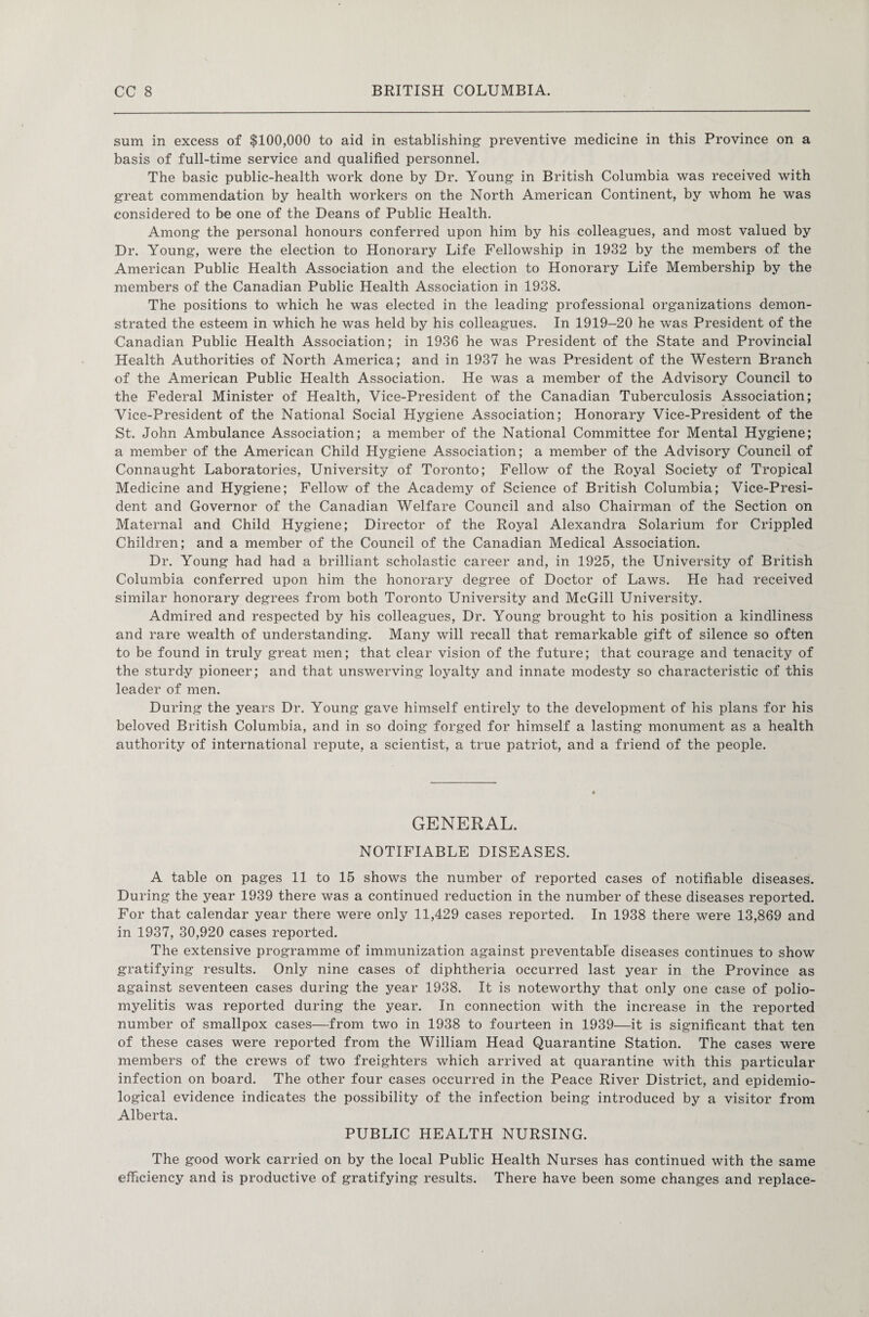 sum in excess of $100,000 to aid in establishing preventive medicine in this Province on a basis of full-time service and qualified personnel. The basic public-health work done by Dr. Young in British Columbia was received with great commendation by health workers on the North American Continent, by whom he was considered to be one of the Deans of Public Health. Among the personal honours conferred upon him by his colleagues, and most valued by Dr. Young, were the election to Honorary Life Fellowship in 1932 by the members of the American Public Health Association and the election to Honorary Life Membership by the members of the Canadian Public Health Association in 1938. The positions to which he was elected in the leading professional organizations demon¬ strated the esteem in which he was held by his colleagues. In 1919-20 he was President of the Canadian Public Health Association; in 1936 he was President of the State and Provincial Health Authorities of North America; and in 1937 he was President of the Western Branch of the American Public Health Association. He was a member of the Advisory Council to the Federal Minister of Health, Vice-President of the Canadian Tuberculosis Association; Vice-President of the National Social Hygiene Association; Honorary Vice-President of the St. John Ambulance Association; a member of the National Committee for Mental Hygiene; a member of the American Child Hygiene Association; a member of the Advisory Council of Connaught Laboratories, University of Toronto; Fellow of the Royal Society of Tropical Medicine and Hygiene; Fellow of the Academy of Science of British Columbia; Vice-Presi¬ dent and Governor of the Canadian Welfare Council and also Chairman of the Section on Maternal and Child Hygiene; Director of the Royal Alexandra Solarium for Crippled Children; and a member of the Council of the Canadian Medical Association. Dr. Young had had a brilliant scholastic career and, in 1925, the University of British Columbia conferred upon him the honorary degree of Doctor of Laws. He had received similar honorary degrees from both Toronto University and McGill University. Admired and respected by his colleagues, Dr. Young brought to his position a kindliness and rare wealth of understanding. Many will recall that remarkable gift of silence so often to be found in truly great men; that clear vision of the future; that courage and tenacity of the sturdy pioneer; and that unswerving loyalty and innate modesty so characteristic of this leader of men. During the years Dr. Young gave himself entirely to the development of his plans for his beloved British Columbia, and in so doing forged for himself a lasting monument as a health authority of international repute, a scientist, a true patriot, and a friend of the people. GENERAL. NOTIFIABLE DISEASES. A table on pages 11 to 15 shows the number of reported cases of notifiable diseases. During the year 1939 there was a continued reduction in the number of these diseases reported. For that calendar year there were only 11,429 cases reported. In 1938 there were 13,869 and in 1937, 30,920 cases reported. The extensive programme of immunization against preventable diseases continues to show gratifying results. Only nine cases of diphtheria occurred last year in the Province as against seventeen cases during the year 1938. It is noteworthy that only one case of polio¬ myelitis was reported during the year. In connection with the increase in the reported number of smallpox cases—from two in 1938 to fourteen in 1939—it is significant that ten of these cases were reported from the William Head Quarantine Station. The cases were members of the crews of two freighters which arrived at quarantine with this particular infection on board. The other four cases occurred in the Peace River District, and epidemio¬ logical evidence indicates the possibility of the infection being introduced by a visitor from Alberta. PUBLIC HEALTH NURSING. The good work carried on by the local Public Health Nurses has continued with the same efficiency and is productive of gratifying results. There have been some changes and replace-