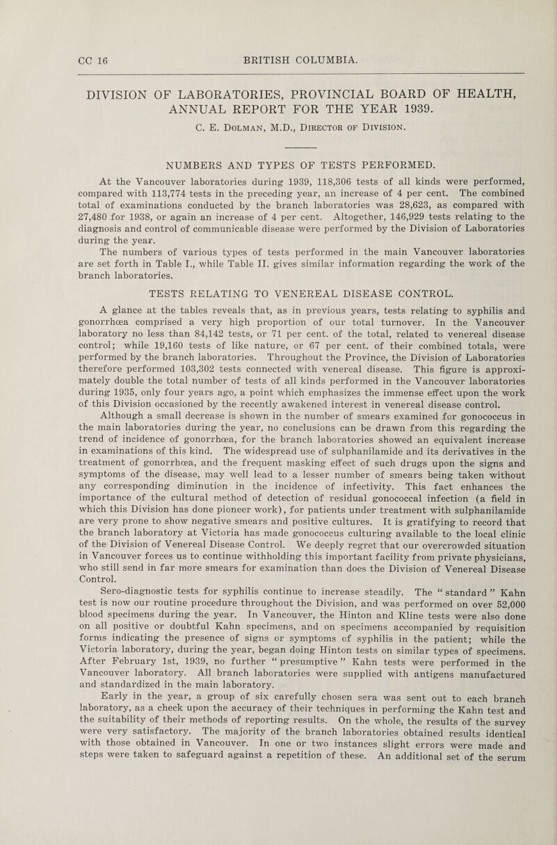 DIVISION OF LABORATORIES, PROVINCIAL BOARD OF HEALTH, ANNUAL REPORT FOR THE YEAR 1939. C. E. Dolman, M.D., Director of Division. NUMBERS AND TYPES OF TESTS PERFORMED. At the Vancouver laboratories during 1939, 118,306 tests of all kinds were performed, compared with 113,774 tests in the preceding year, an increase of 4 per cent. The combined total of examinations conducted by the branch laboratories was 28,623, as compared with 27,480 for 1938, or again an increase of 4 per cent. Altogether, 146,929 tests relating to the diagnosis and control of communicable disease were performed by the Division of Laboratories during the year. The numbers of various types of tests performed in the main Vancouver laboratories are set forth in Table I., while Table II. gives similar information regarding the work of the branch laboratories. TESTS RELATING TO VENEREAL DISEASE CONTROL. A glance at the tables reveals that, as in previous years, tests relating to syphilis and gonorrhoea comprised a very high proportion of our total turnover. In the Vancouver laboratory no less than 84,142 tests, or 71 per cent, of the total, related to venereal disease control; while 19,160 tests of like nature, or 67 per cent, of their combined totals, were performed by the branch laboratories. Throughout the Province, the Division of Laboratories therefore performed 103,302 tests connected with venereal disease. This figure is approxi¬ mately double the total number of tests of all kinds performed in the Vancouver laboratories during 1935, only four years ago, a point which emphasizes the immense effect upon the work of this Division occasioned by the recently awakened interest in venereal disease control. Although a small decrease is shown in the number of smears examined for gonococcus in the main laboratories during the year, no conclusions can be drawn from this regarding the trend of incidence of gonorrhoea, for the branch laboratories showed an equivalent increase in examinations of this kind. The widespread use of sulphanilamide and its derivatives in the treatment of gonorrhoea, and the frequent masking effect of such drugs upon the signs and symptoms of the disease, may well lead to a lesser number of smears being taken without any corresponding diminution in the incidence of infectivity. This fact enhances the importance of the cultural method of detection of residual gonococcal infection (a field in which this Division has done pioneer work), for patients under treatment with sulphanilamide are very prone to show negative smears and positive cultures. It is gratifying to record that the branch laboratory at Victoria has made gonococcus culturing available to the local clinic of the Division of Venereal Disease Control. We deeply regret that our overcrowded situation in Vancouver forces us to continue withholding this important facility from private physicians, who still send in far more smears for examination than does the Division of Venereal Disease Control. Sero-diagnostic tests for syphilis continue to increase steadily. The “ standard ” Kahn test is now our routine procedure throughout the Division, and was performed on over 52,000 blood specimens during the year. In Vancouver, the Hinton and Kline tests were also done on all positive or doubtful Kahn specimens, and on specimens accompanied by requisition forms indicating the presence of signs or symptoms of syphilis in the patient; while the Victoria laboratory, during the year, began doing Hinton tests on similar types of specimens. After February 1st, 1939, no further “ presumptive ” Kahn tests were performed in the Vancouver laboratory. All branch laboratories were supplied with antigens manufactured and standardized in the main laboratory. Early in the year, a group of six carefully chosen sera was sent out to each branch laboratory, as a check upon the accuracy of their techniques in performing the Kahn test and the suitability of their methods of reporting results. On the whole, the results of the survey were very satisfactory. The majority of the branch laboratories obtained results identical with those obtained in Vancouver. In one or two instances slight errors were made and steps were taken to safeguard against a repetition of these. An additional set of the serum