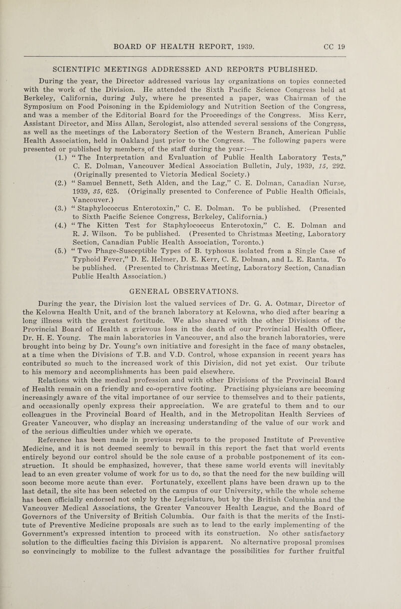 SCIENTIFIC MEETINGS ADDRESSED AND REPORTS PUBLISHED. During the year, the Director addressed various lay organizations on topics connected with the work of the Division. He attended the Sixth Pacific Science Congress held at Berkeley, California, during July, where he presented a paper, was Chairman of the Symposium on Food Poisoning in the Epidemiology and Nutrition Section of the Congress, and was a member of the Editorial Board for the Proceedings of the Congress. Miss Kerr, Assistant Director, and Miss Allan, Serologist, also attended several sessions of the Congress, as well as the meetings of the Laboratory Section of the Western Branch, American Public Health Association, held in Oakland just prior to the Congress. The following papers were presented or published by members.of the staff during the year:— (1.) “ The Interpretation and Evaluation of Public Health Laboratory Tests,” C. E. Dolman, Vancouver Medical Association Bulletin, July, 1939, 15, 292. (Originally presented to Victoria Medical Society.) (2.) “ Samuel Bennett, Seth Alden, and the Lag,” C. E. Dolman, Canadian Nurse, 1939, 35, 625. (Originally presented to Conference of Public Health Officials, Vancouver.) (3.) “ Staphylococcus Enterotoxin,” C. E. Dolman. To be published. (Presented to Sixth Pacific Science Congress, Berkeley, California.) (4.) “ The Kitten Test for Staphylococcus Enterotoxin,” C. E. Dolman and R. J. Wilson. To be published. (Presented to Christmas Meeting, Laboratory Section, Canadian Public Health Association, Toronto.) (5.) “ Two Phage-Susceptible Types of B. typhosus isolated from a Single Case of Typhoid Fever,” D. E. Helmer, D. E. Kerr, C. E. Dolman, and L. E. Ranta. To be published. (Presented to Christmas Meeting, Laboratory Section, Canadian Public Health Association.) GENERAL OBSERVATIONS. During the year, the Division lost the valued services of Dr. G. A. Ootmar, Director of the Kelowna Health Unit, and of the branch laboratory at Kelowna, who died after bearing a long illness with the greatest fortitude. We also shared with the other Divisions of the Provincial Board of Health a grievous loss in the death of our Provincial Health Officer, Dr. H. E. Young. The main laboratories in Vancouver, and also the branch laboratories, were brought into being by Dr. Young’s own initiative and foresight in the face of many obstacles, at a time when the Divisions of T.B. and V.D. Control, whose expansion in recent years has contributed so much to the increased work of this Division, did not yet exist. Our tribute to his memory and accomplishments has been paid elsewhere. Relations with the medical profession and with other Divisions of the Provincial Board of Health remain on a friendly and co-operative footing. Practising physicians are becoming increasingly aware of the vital importance of our service to themselves and to their patients, and occasionally openly express their appreciation. We are grateful to them and to our colleagues in the Provincial Board of Health, and in the Metropolitan Health Services of Greater Vancouver, who display an increasing understanding of the value of our work and of the serious difficulties under which we operate. Reference has been made in previous reports to the proposed Institute of Preventive Medicine, and it is not deemed seemly to bewail in this report the fact that world events entirely beyond our control should be the sole cause of a probable postponement of its con¬ struction. It should be emphasized, however, that these same world events will inevitably lead to an even greater volume of work for us to do, so that the need for the new building will soon become more acute than ever. Fortunately, excellent plans have been drawn up to the last detail, the site has been selected on the campus of our University, while the whole scheme has been officially endorsed not only by the Legislature, but by the British Columbia and the Vancouver Medical Associations, the Greater Vancouver Health League, and the Board of Governors of the University of British Columbia. Our faith is that the merits of the Insti¬ tute of Preventive Medicine proposals are such as to lead to the early implementing of the Government’s expressed intention to proceed with its construction. No other satisfactory solution to the difficulties facing this Division is apparent. No alternative proposal promises so convincingly to mobilize to the fullest advantage the possibilities for further fruitful