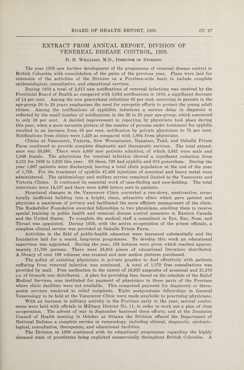 EXTRACT FROM ANNUAL REPORT, DIVISION OF VENEREAL DISEASE CONTROL, 1939. D. H. Williams, M.D., Director of Division. The year 1939 saw further development of the programme of venereal disease control in British Columbia with consolidation of the gains of the previous year. Plans were laid for extension of the activities of the Division on a Province-wide basis to include complete epidemiological, consultative, and educational services. During 1939 a total of 2,613 new notifications of venereal infections was received by the Provincial Board of Health as compared with 3,054 notifications in 1938, a significant decrease of 14 per cent. Among the new gonorrhoeal infections 62 per cent, occurring in persons in the age-group 20 to 29 years emphasizes the need for energetic efforts to protect the young adult citizen. Among the notifications of syphilitic infections a serious delay in diagnosis is reflected by the small number of notifications in the 20 to 29 year age-group, which amounted to only 30 per cent. A decided improvement in reporting by physicians took place during this year, when a more accurate picture of the number of persons under treatment for syphilis resulted in an increase from 30 per cent, notification by private physicians to 75 per cent. Notifications from clinics were 1,420 as compared with 1,004 from physicians. Clinics at Vancouver, Victoria, New Westminster, Nanaimo, Trail, and Oakalla Prison Farm continued to provide complete diagnostic and therapeutic services. The total attend¬ ance was 59,588. There were 4,689 new patients admitted, of which 3,641 were male and 1,048 female. The admissions for venereal infection showed a significant reduction from 2,121 for 1938 to 1,639 this year. Of these, 720 had syphilis and 919 gonorrhoea. During the year 1,667 patients were discharged, leaving a total clinic population at the end of the year of 1,795. For the treatment of syphilis 47,466 injections of arsenical and heavy metal were administered. The epidemiology and welfare service remained limited to the Vancouver and Victoria Clinics. It continued its essential work of case-finding and case-holding. The total interviews were 14,197 and there were 4,606 letters sent to patients. Structural changes in the Vancouver Clinic converted a run-down, unattractive, struc¬ turally inefficient building into a bright, clean, attractive clinic which gave patient and physician a maximum of privacy and facilitated the more efficient management of the clinic. The Rockefeller Foundation awarded fellowships to two physicians, enabling them to receive special training in public health and venereal disease control measures in Eastern Canada and the United States. To complete the medical staff a consultant in Eye, Ear, Nose, and Throat was appointed. During 1939, with the active co-operation of the prison officials, a complete clinical service was provided at Oakalla Prison Farm. Activities in the field of public-health education were increased' substantially and the foundation laid for a sound, long-term programme. To develop this work an educational supervisor was appointed. During the year, 105 lectures were given which reached approx¬ imately 11,700 persons. There were 35,834 pieces of educational literature distributed. A library of over 100 volumes was created and new motion pictures purchased. The policy of assisting physicians in private practice to deal effectively with patients suffering from venereal infection was continued. A total of 1,379 free consultations was provided by mail. Free medication to the extent of 10,933 ampoules of arsenical and 21,270 c.c. of bismuth was distributed. A plan for providing fees, based on the schedule of the Relief Medical Services, was instituted for payment of physicians in those parts of the Province where clinic facilities were not available. This comprised payment for diagnostic or thera¬ peutic services rendered to relief recipients. Eight postgraduate fellowships in General Venereology to be held at the Vancouver Clinic were made available to practising physicians. With an increase in military activity in the Province early in the year, several confer¬ ences were held with officials in Military District No. 11, in order to work out a plan of close co-operation. The advent of war in September hastened these efforts, and at the Dominion Council of Health meeting in October at Ottawa the Division offered the Department of National Defence a complete service in venereology, including clinical, diagnostic, epidemio¬ logical, consultative, therapeutic, and educational facilities. The Division in 1939 continued with its educational programme regarding the highly diseased state of prostitutes being exploited commercially throughout British Columbia. A
