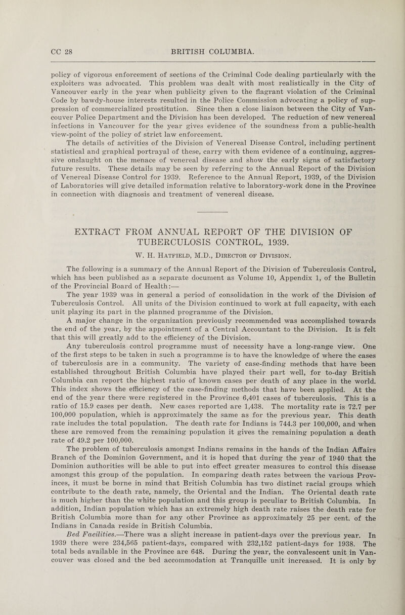 policy of vigorous enforcement of sections of the Criminal Code dealing particularly with the exploiters was advocated. This problem was dealt with most realistically in the City of Vancouver early in the year when publicity given to the flagrant violation of the Criminal Code by bawdy-house interests resulted in the Police Commission advocating a policy of sup¬ pression of commercialized prostitution. Since then a close liaison between the City of Van¬ couver Police Department and the Division has been developed. The reduction of new venereal infections in Vancouver for the year gives evidence of the soundness from a public-health view-point of the policy of strict law enforcement. The details of activities of the Division of Venereal Disease Control, including pertinent statistical and graphical portrayal of these, carry with them evidence of a continuing, aggres¬ sive onslaught on the menace of venereal disease and show the early signs of satisfactory future results. These details may be seen by referring to the Annual Report of the Division of Venereal Disease Control for 1939. Reference to the Annual Report, 1939, of the Division of Laboratories will give detailed information relative to laboratory-work done in the Province in connection with diagnosis and treatment of venereal disease. EXTRACT FROM ANNUAL REPORT OF THE DIVISION OF TUBERCULOSIS CONTROL, 1939. W. H. Hatfield, M.D., Director of Division. The following is a summary of the Annual Report of the Division of Tuberculosis Control, which has been published as a separate document as Volume 10, Appendix 1, of the Bulletin of the Provincial Board of Health:— The year 1939 was in general a period of consolidation in the work of the Division of Tuberculosis Control. All units of the Division continued to work at full capacity, with each unit playing its part in the planned programme of the Division. A major change in the organization previously recommended was accomplished towards the end of the year, by the appointment of a Central Accountant to the Division. It is felt that this will greatly add to the efficiency of the Division. Any tuberculosis control programme must of necessity have a long-range view. One of the first steps to be taken in such a programme is to have the knowledge of where the cases of tuberculosis are in a community. The variety of case-finding methods that have been established throughout British Columbia have played their part well, for to-day British Columbia can report the highest ratio of known cases per death of any place in the world. This index shows the efficiency of the case-finding methods that have been applied. At the end of the year there were registered in the Province 6,401 cases of tuberculosis. This is a ratio of 15.9 cases per death. New cases reported are 1,438. The mortality rate is 72.7 per 100,000 population, which is approximately the same as for the previous year. This death rate includes the total population. The death rate for Indians is 744.3 per 100,000, and when these are removed from the remaining population it gives the remaining population a death rate of 49.2 per 100,000. The problem of tuberculosis amongst Indians remains in the hands of the Indian Affairs Branch of the Dominion Government, and it is hoped that during the year of 1940 that the Dominion authorities will be able to put into effect greater measures to control this disease amongst this group of the population. In comparing death rates between the various Prov¬ inces, it must be borne in mind that British Columbia has two distinct racial groups which contribute to the death rate, namely, the Oriental and the Indian. The Oriental death rate is much higher than the white population and this group is peculiar to British Columbia. In addition, Indian population which has an extremely high death rate raises the death rate for British Columbia more than for any other Province as approximately 25 per cent, of the Indians in Canada reside in British Columbia. Bed Facilities.—There was a slight increase in patient-days over the previous year. In 1939 there were 234,565 patient-days, compared with 232,152 patient-days for 1938. The total beds available in the Province are 648. During the year, the convalescent unit in Van¬ couver was closed and the bed accommodation at Tranquille unit increased. It is only by