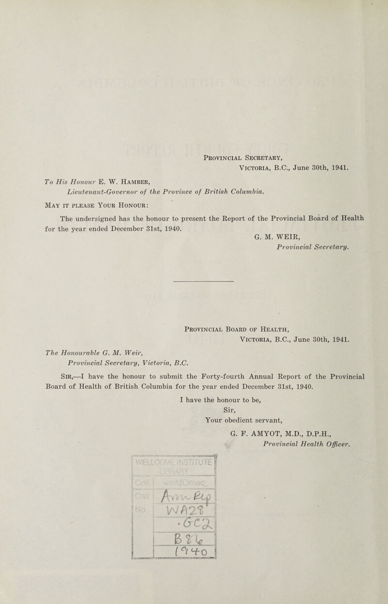 Provincial Secretary, Victoria, B.C., June 30th, 1941. To His Honour E. W. Hamber, Lieutenant-Governor of the Province of British Columbia. May it please Your Honour: The undersigned has the honour to present the Report of the Provincial Board of Health for the year ended December 31st, 1940. G. M. WEIR, Provincial Secretary. Provincial Board of Health, Victoria, B.C., June 30th, 1941. The Honourable G. M. Weir, Provincial Secretary, Victoria, B.C. Sir,—I have the honour to submit the Forty-fourth Annual Report of the Provincial Board of Health of British Columbia for the year ended December 31st, 1940. I have the honour to be, Sir, Your obedient servant, G. F. AMYOT, M.D., D.P.H., Provincial Health Officer.