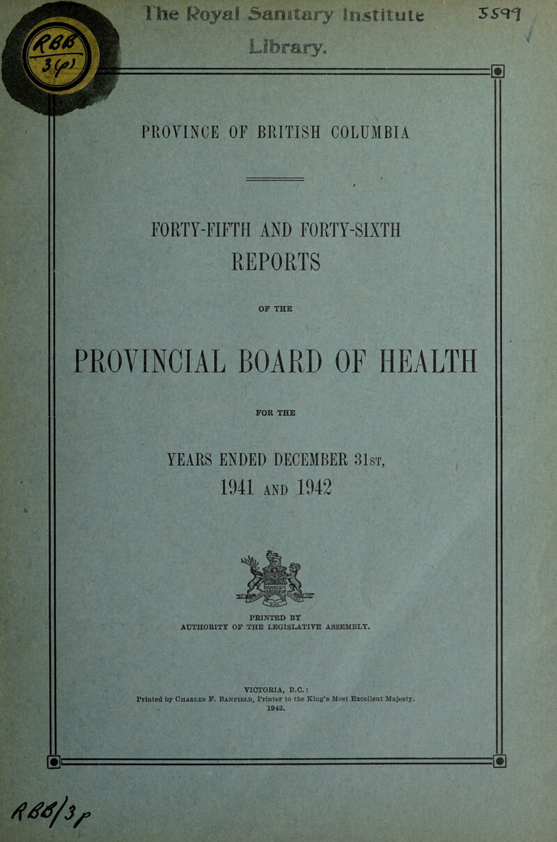 The Royal Sanitary institute Library.. PROVINCE OF BRITISH COLUMBIA FORTY-FIFTH AND FORTY-SIXTH REPORTS OF THE PROVINCIAL BOARD OF HEALTH FOR THE YEARS ENDED DECEMBER 31st, 1941 and 1942 PRINTED BY AUTHORITY OF THE LEGISLATIVE ASSEMBLY. VICTORIA, B.C.: Printed by Charles F. Banfield, Printer to the King’s Most Excellent Majesty. 1943.