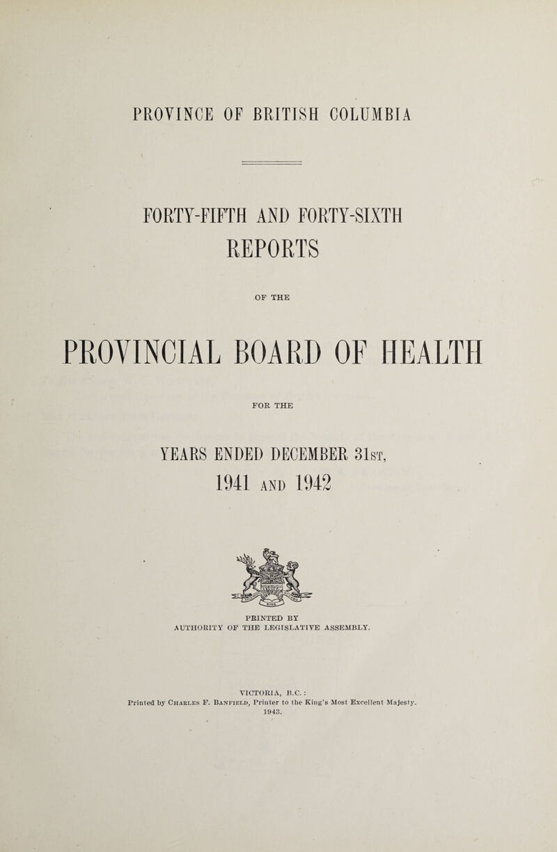 PROVINCE OF BRITISH COLUMBIA FORTY-FIFTH AND FORTY-SIXTH REPORTS OF THE PROVINCIAL BOARD OF HEALTH FOR THE PRINTED BY AUTHORITY OF THE LEGISLATIVE ASSEMBLY. VICTORIA, B.C. : Printed by Charles F. Banfield, Printer to the King’s Most Excellent Majesty. 1943.