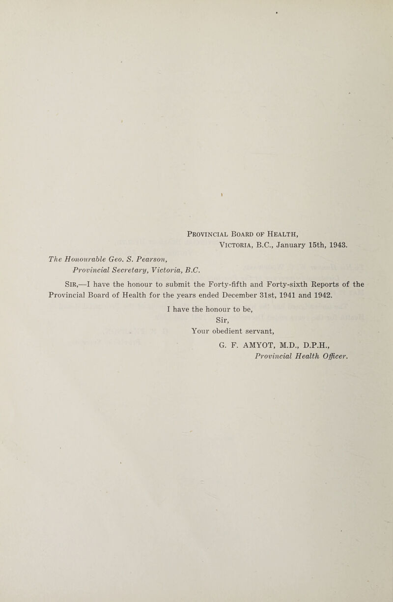 I Provincial Board of Health, Victoria, B.C., January 15th, 1943. The Honourable Geo. S. Pearson, Provincial Secretary, Victoria, B.C. Sir,—I have the honour to submit the Forty-fifth and Forty-sixth Reports of the Provincial Board of Health for the years ended December 31st, 1941 and 1942. I have the honour to be, Sir, Your obedient servant, G. F. AMYOT, M.D., D.P.H., Provincial Health Officer.