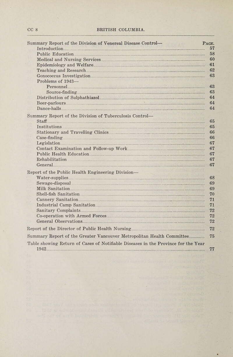 Summary Report of the Division of Venereal Disease Control— Page. Introduction_ 57 Public Education_ 58 Medical and Nursing Services.-_ 60 Epidemiology and Welfare_ 61 Teaching and Research_ 62 Gonococcus Investigation_ 63 Problems of 1943— Personnel_1_ 63 Source-finding_ 63 Distribution of Sulphathiazol_ 64 Beer-parlours_J._ 64 Dance-halls_...__ 64 Summary Report of the Division of Tuberculosis Control— Staff_ 65 Institutions_1_ 65 Stationary and Travelling Clinics_ 66 Case-finding_ 66 Legislation_ 67 Contact Examination and Follow-up Work_ 67 Public Health Education_ 67 Rehabilitation _,_ 67 General_ 67 Report of the Public Health Engineering Division— Water-supplies ... _ 68 Sewage-disposal _ 69 Milk Sanitation____..._ 69 Shell-fish Sanitation_ 70 Cannery Sanitation_ 71 Industrial Camp Sanitation_ 71 Sanitary Complaints_ 72 Co-operation with Armed Forces_ 72 General Observations_ 72 Report of the Director of Public Health Nursing_ 72 Summary Report of the Greater Vancouver Metropolitan Health Committee_ 75 Table showing Return of Cases of Notifiable Diseases in the Province for the Year 1942 77