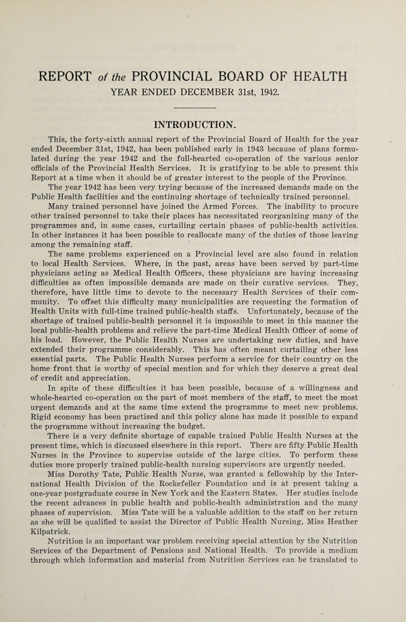 YEAR ENDED DECEMBER 31st, 1942. INTRODUCTION. This, the forty-sixth annual report of the Provincial Board of Health for the year ended December 31st, 1942, has been published early in 1943 because of plans formu¬ lated during the year 1942 and the full-hearted co-operation of the various senior officials of the Provincial Health Services. It is gratifying to be able to present this Report at a time when it should be of greater interest to the people of the Province. The year 1942 has been very trying because of the increased demands made on the Public Health facilities and the continuing shortage of technically trained personnel. Many trained personnel have joined the Armed Forces. The inability to procure other trained personnel to take their places has necessitated reorganizing many of the programmes and, in some cases, curtailing certain phases of public-health activities. In other instances it has been possible to reallocate many of the duties of those leaving among the remaining staff. The same problems experienced on a Provincial level are also found in relation to local Health Services. Where, in the past, areas have been served by part-time physicians acting as Medical Health Officers, these physicians are having increasing difficulties as often impossible demands are made on their curative services. They, therefore, have little time to devote to the necessary Health Services of their com¬ munity. To offset this difficulty many municipalities are requesting the formation of Health Units with full-time trained public-health staffs. Unfortunately, because of the shortage of trained public-health personnel it is impossible to meet in this manner the local public-health problems and relieve the part-time Medical Health Officer of some of his load. However, the Public Health Nurses are undertaking new duties, and have extended their programme considerably. This has often meant curtailing other less essential parts. The Public Health Nurses perform a service for their country on the home front that is worthy of special mention and for which they deserve a great deal of credit and appreciation. In spite of these difficulties it has been possible, because of a willingness and whole-hearted co-operation on the part of most members of the staff, to meet the most urgent demands and at the same time extend the programme to meet new problems. Rigid economy has been practised and this policy alone has made it possible to expand the programme without increasing the budget. There is a very definite shortage of capable trained Public Health Nurses at the present time, which is discussed elsewhere in this report. There are fifty Public Health Nurses in the Province to supervise outside of the large cities. To perform these duties more properly trained public-health nursing supervisors are urgently needed. Miss Dorothy Tate, Public Health Nurse, was granted a fellowship by the Inter¬ national Health Division of the Rockefeller Foundation and is at present taking a one-year postgraduate course in New York and the Eastern States. Her studies include the recent advances in public health and public-health administration and the many phases of supervision. Miss Tate will be a valuable addition to the staff on her return as she will be qualified to assist the Director of Public Health Nursing, Miss Heather Kilpatrick. Nutrition is an important war problem receiving special attention by the Nutrition Services of the Department of Pensions and National Health. To provide a medium through which information and material from Nutrition Services can be translated to