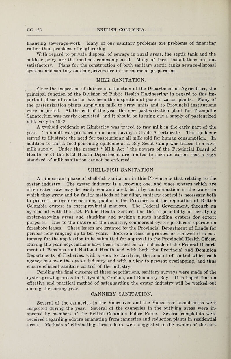 financing sewerage-work. Many of our sanitary problems are problems of financing rather than problems of engineering. With regard to private disposal of sewage in rural areas, the septic tank and the outdoor privy are the methods commonly used. Many of these installations are not satisfactory. Plans for the construction of both sanitary septic tanks sewage-disposal systems and sanitary outdoor privies are in the course of preparation. MILK SANITATION. Since the inspection of dairies is a function of the Department of Agriculture, the principal function of the Division of Public Health Engineering in regard to this im¬ portant phase of sanitation has been the inspection of pasteurization plants. Many of the pasteurization plants supplying milk to army units and to Provincial institutions were inspected. At the end of the year the new pasteurization plant for Tranquille Sanatorium was nearly completed, and it should be turning out a supply of pasteurized milk early in 1942. A typhoid epidemic at Kimberley was traced to raw milk in the early part of the year. This milk was produced on a farm having a Grade A certificate. This epidemic served to illustrate the need for pasteurizing all milk sold for human consumption. In addition to this a food-poisoning epidemic at a Boy Scout Camp was traced to a raw- milk supply. Under the present “ Milk Act ” the powers of the Provincial Board of Health or of the local Health Department are limited to such an extent that a high standard of milk sanitation cannot be enforced. SHELL-FISH SANITATION. An important phase of shell-fish sanitation in this Province is that relating to the oyster industry. The oyster industry is a growing one, and since oysters which are often eaten raw may be easily contaminated, both by contamination in the water in which they grow and by faulty methods of handling, sanitary control is necessary both to protect the oyster-consuming public in the Province and the reputation of British Columbia oysters in extraprovincial markets. The Federal Government, through an agreement with the U.S. Public Health Service, has the responsibility of certifying oyster-growing areas and shucking and packing plants handling oysters for export purposes. Due to the nature of the industry, commercial oyster producers operate on foreshore leases. These leases are granted by the Provincial Department of Lands for periods now ranging up to ten years. Before a lease is granted or renewed it is cus¬ tomary for the application to be submitted for approval to the Provincial Health Officer. During the year negotiations have been carried on with officials of the Federal Depart¬ ment of Pensions and National Health and with both the Provincial and Dominion Departments of Fisheries, with a view to clarifying the amount of control which each agency has over the oyster industry and with a view to prevent overlapping, and thus ensure efficient sanitary control of the industry. Pending the final outcome of these negotiations, sanitary surveys were made of the oyster-growing areas in Ladysmith, Crofton, and Boundary Bay. It is hoped that an effective and practical method of safeguarding the oyster industry will be worked out during the coming year. CANNERY SANITATION. Several of the canneries in the Vancouver and the Vancouver Island areas were inspected during the year. Several of the canneries in the outlying areas were in¬ spected by members of the British Columbia Police Force. Several complaints were received regarding odours emanating from canneries and reduction plants in residential areas. Methods of eliminating these odours were suggested to the owners of the can-