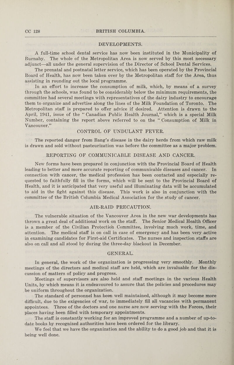 DEVELOPMENTS. A full-time school dental service has now been instituted in the Municipality of Burnaby. The whole of the Metropolitan Area is now served by this most necessary adjunct—all under the general supervision of the Director of School Dental Services. The prenatal and postnatal letter service, which has been operated by the Provincial Board of Health, has now been taken over by the Metropolitan staff for the Area, thus assisting in rounding out the local programme. i In an effort to increase the consumption of milk, which, by means of a survey through the schools, was found to be considerably below the minimum requirements, the committee had several meetings with representatives of the dairy industry to encourage them to organize and advertise along the lines of the Milk Foundation of Toronto, The Metropolitan staff is prepared to offer advice if desired. Attention is drawn to the April, 1941, issue of the “ Canadian Public Health Journal,” which is a special Milk Number, containing the report above referred to on the “ Consumption of Milk in Vancouver.” CONTROL OF UNDULANT FEVER. The reported danger from Bang’s disease in the dairy herds from which raw milk is drawn and sold without pasteurization was before the committee as a major problem. REPORTING OF COMMUNICABLE DISEASE AND CANCER. New forms have been prepared in conjunction with the Provincial Board of Health leading to better and more accurate reporting of communicable diseases and cancer. In connection with cancer, the medical profession has been contacted and especially re¬ quested to faithfully fill in the forms, which will be sent to the Provincial Board of Health, and it is anticipated that very useful and illuminating data will be accumulated to aid in the fight against this disease. This work is also in conjunction with the committee of the British Columbia Medical Association for the study of cancer. AIR-RAID PRECAUTION. The vulnerable situation of the Vancouver Area in the new war developments has thrown a great deal of additional work on the staff. The Senior Medical Health Officer is a member of the Civilian Protection Committee, involving much work, time, and attention. The medical staff is on call in case of emergency and has been very active in examining candidates for First-aid Certificates. The nurses and inspection staffs are also on call and all stood by during the three-day blackout in December. GENERAL. In general, the work of the organization is progressing very smoothly. Monthly meetings of the directors and medical staff are held, which are invaluable for the dis¬ cussion of matters of policy and progress. Meetings of supervisors are also held and staff meetings in the various Health Units, by which means it is endeavoured to assure that the policies and procedures may be uniform throughout the organization. The standard of personnel has been well maintained, although it may become more difficult, due to the exigencies of war, to immediately fill all vacancies with permanent appointees. Three of the doctors and one nurse are now serving with the Forces, their places having been filled with temporary appointments. The staff is constantly working for an improved programme and a number of up-to- date books by recognized authorities have been ordered for the library. We feel that we have the organization and the ability to do a good job and that it is being well done.