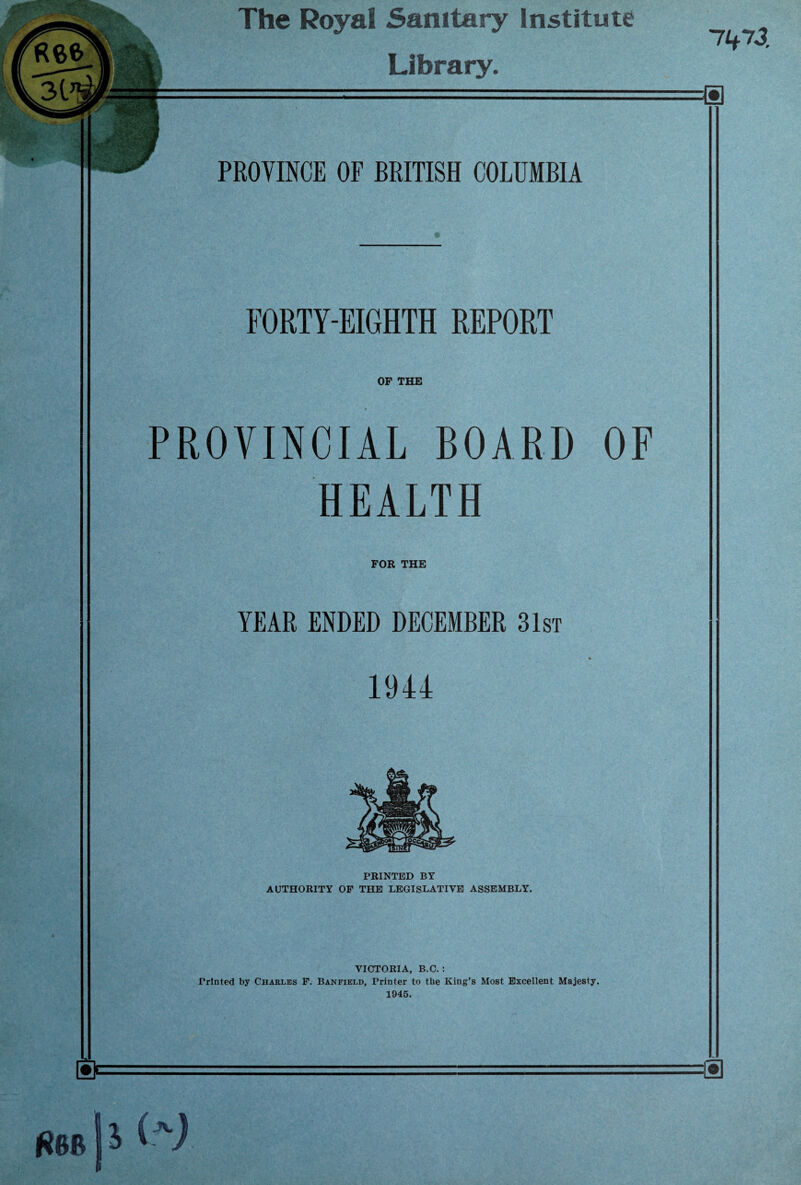 The Royal Sanitary Institute Library. 71*73. PROVINCE OF BRITISH COLUMBIA FORTY-EIGHTH REPORT OF THE PROVINCIAL BOARD OF HEALTH FOR THE YEAR ENDED DECEMBER 31st % 1944 PRINTED BY AUTHORITY OF THE LEGISLATIVE ASSEMBLY. VICTORIA, B.C. : Printed by Charles F. Banfield, Printer to the King’s Most Excellent Majesty. 1945.