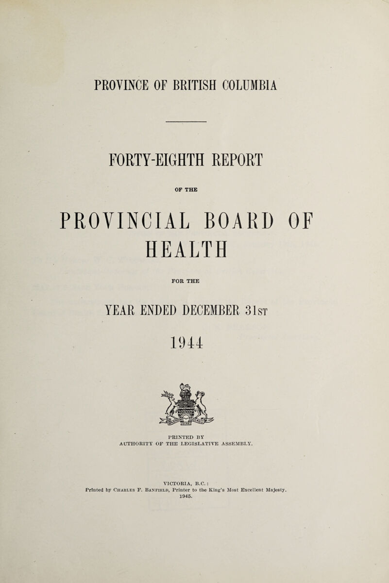 PROVINCE OF BRITISH COLUMBIA FORTY-EIGHTH REPORT OF THE PROVINCIAL BOARD OF HEALTH FOR THE YEAR ENDED DECEMBER 31st 1944 PRINTED BY AUTHORITY OF THE LEGISLATIVE ASSEMBLY. VICTORIA, B.C. : Printed by Charles F. Banfield, Printer to the King’s Most Excellent Majesty. 1945.